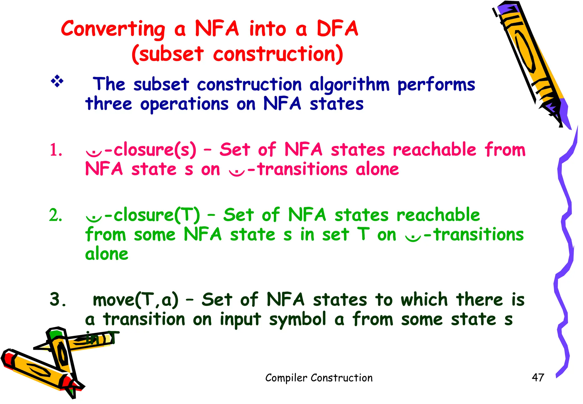 Converting a NFA into a DFA
(subset construction)
 The subset construction algorithm performs
three operations on NFA states
1. -closure(s) – Set of NFA states reachable from
NFA state s on -transitions alone
2. -closure(T) – Set of NFA states reachable
from some NFA state s in set T on -transitions
alone
3. move(T,a) – Set of NFA states to which there is
a transition on input symbol a from some state s
in T
Compiler Construction 47
 