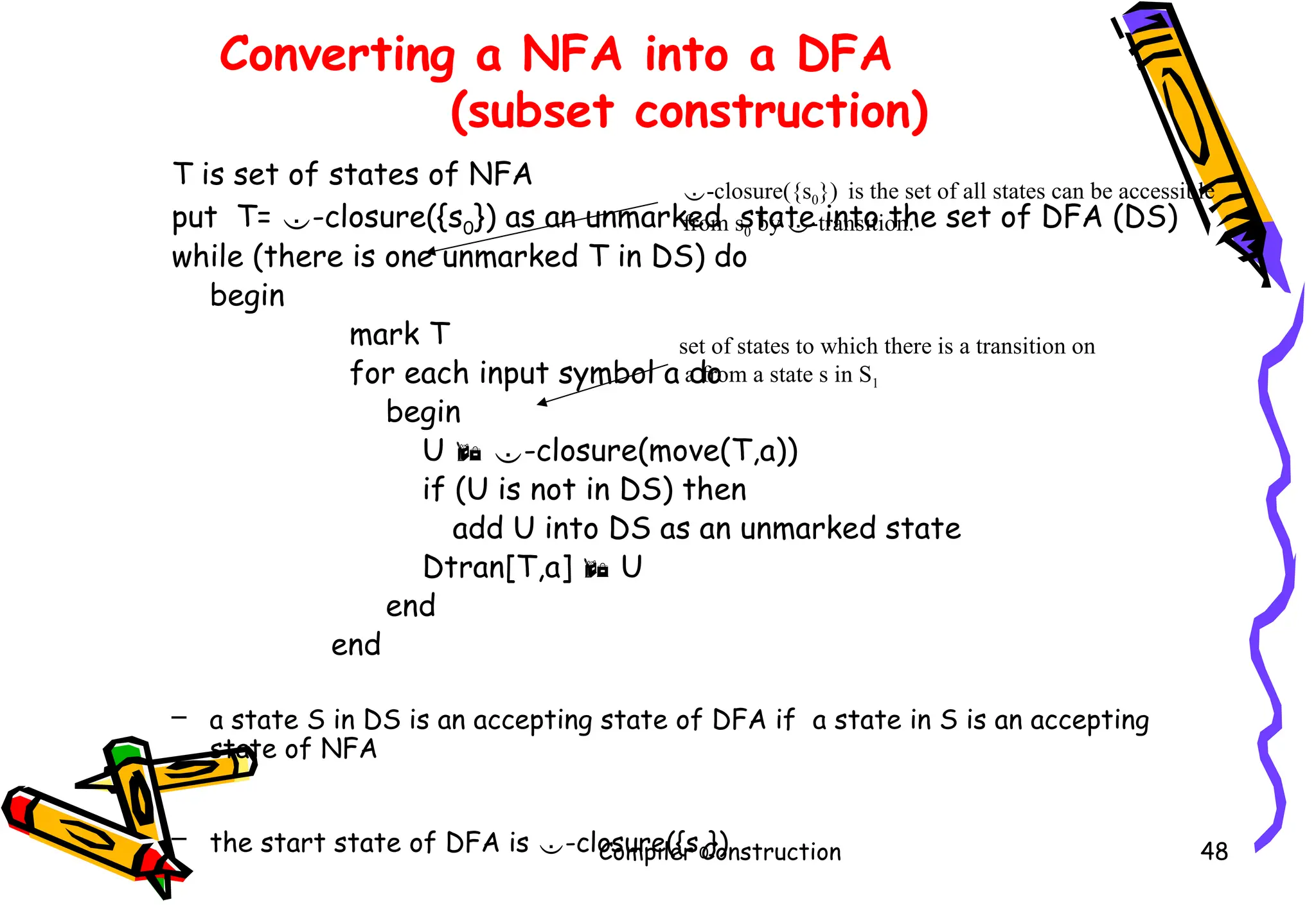 Converting a NFA into a DFA
(subset construction)
T is set of states of NFA
put T= -closure({s0}) as an unmarked state into the set of DFA (DS)
while (there is one unmarked T in DS) do
begin
mark T
for each input symbol a do
begin
U  -closure(move(T,a))
if (U is not in DS) then
add U into DS as an unmarked state
Dtran[T,a]  U
end
end
– a state S in DS is an accepting state of DFA if a state in S is an accepting
state of NFA
– the start state of DFA is -closure({s0})
Compiler Construction 48
set of states to which there is a transition on
a from a state s in S1
-closure({s0}) is the set of all states can be accessible
from s0 by -transition.
 