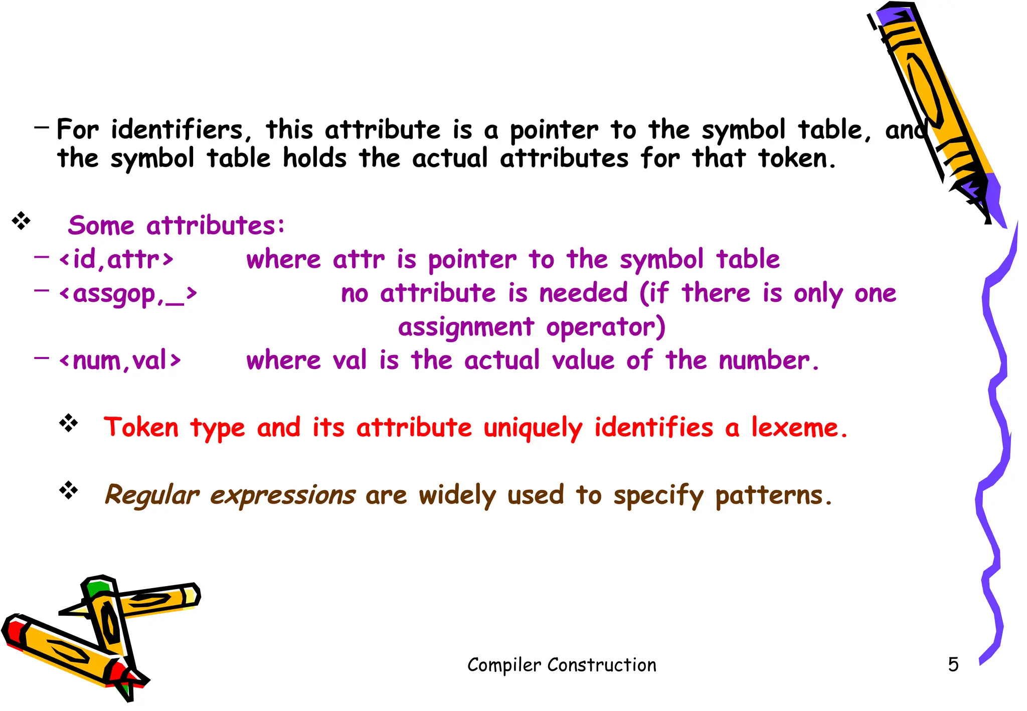 Compiler Construction 5
– For identifiers, this attribute is a pointer to the symbol table, and
the symbol table holds the actual attributes for that token.
 Some attributes:
– <id,attr> where attr is pointer to the symbol table
– <assgop,_> no attribute is needed (if there is only one
assignment operator)
– <num,val> where val is the actual value of the number.
 Token type and its attribute uniquely identifies a lexeme.
 Regular expressions are widely used to specify patterns.
 