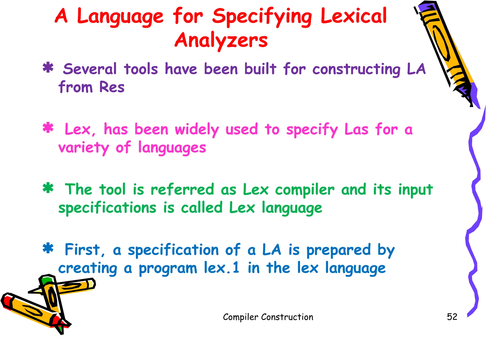 A Language for Specifying Lexical
Analyzers
 Several tools have been built for constructing LA
from Res
 Lex, has been widely used to specify Las for a
variety of languages
 The tool is referred as Lex compiler and its input
specifications is called Lex language
 First, a specification of a LA is prepared by
creating a program lex.1 in the lex language
Compiler Construction 52
 