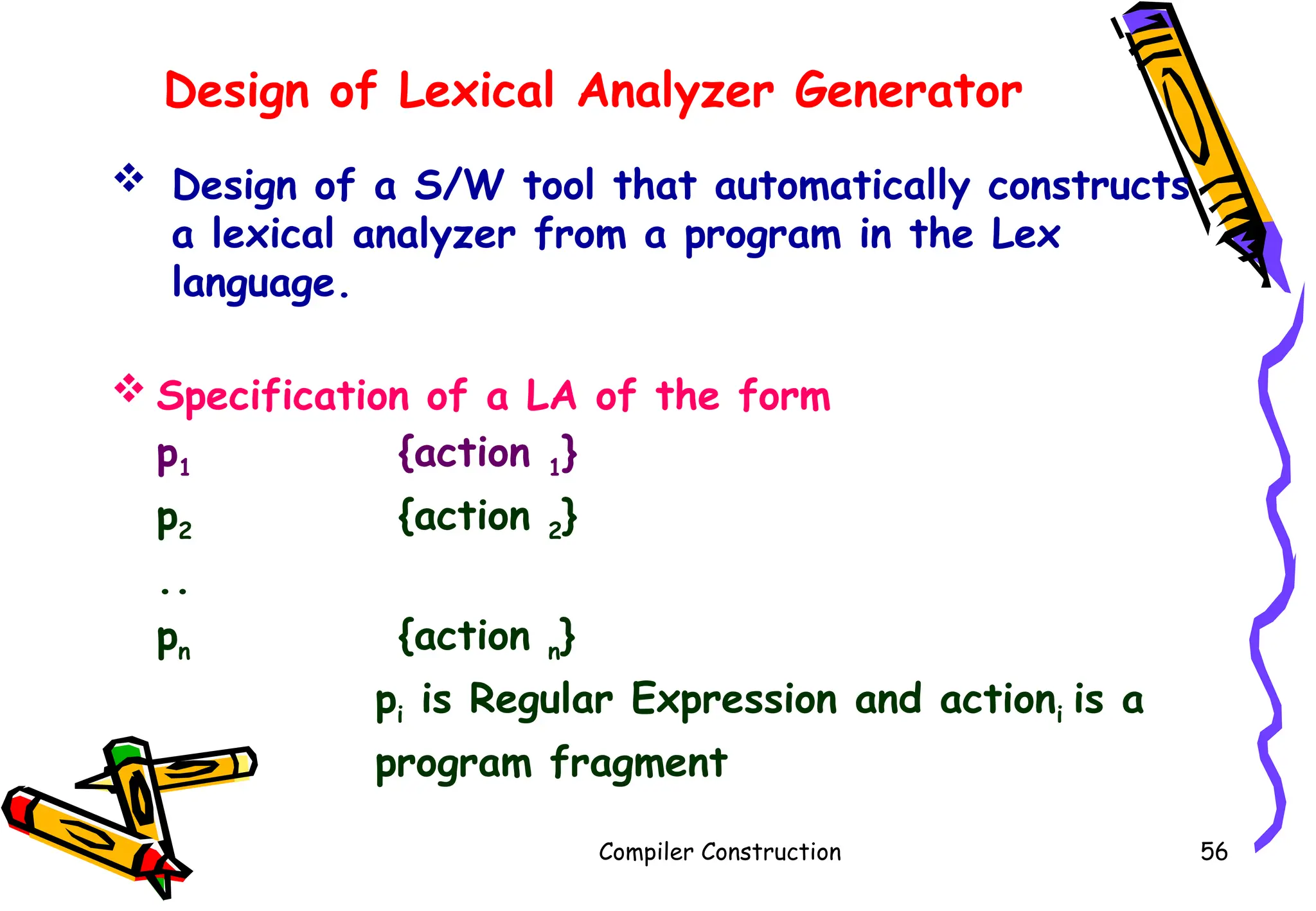 Design of Lexical Analyzer Generator
 Design of a S/W tool that automatically constructs
a lexical analyzer from a program in the Lex
language.
 Specification of a LA of the form
p1 {action 1}
p2 {action 2}
..
pn {action n}
pi is Regular Expression and actioni is a
program fragment
Compiler Construction 56
 