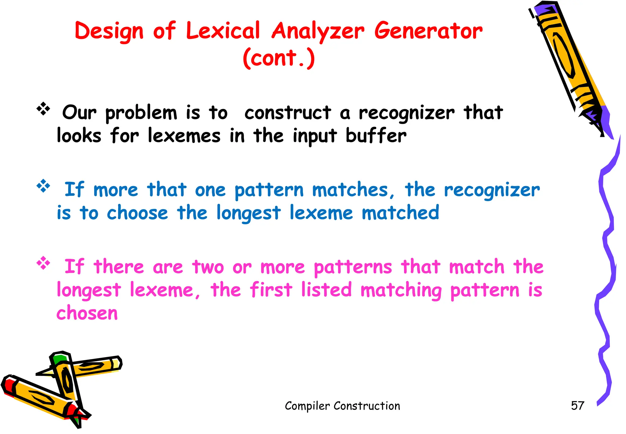  Our problem is to construct a recognizer that
looks for lexemes in the input buffer
 If more that one pattern matches, the recognizer
is to choose the longest lexeme matched
 If there are two or more patterns that match the
longest lexeme, the first listed matching pattern is
chosen
Compiler Construction 57
Design of Lexical Analyzer Generator
(cont.)
 