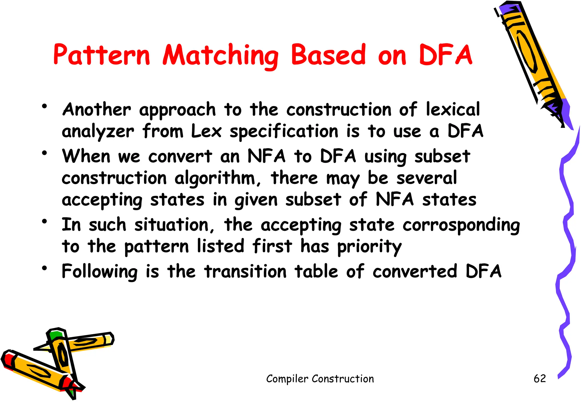 Pattern Matching Based on DFA
• Another approach to the construction of lexical
analyzer from Lex specification is to use a DFA
• When we convert an NFA to DFA using subset
construction algorithm, there may be several
accepting states in given subset of NFA states
• In such situation, the accepting state corrosponding
to the pattern listed first has priority
• Following is the transition table of converted DFA
Compiler Construction 62
 