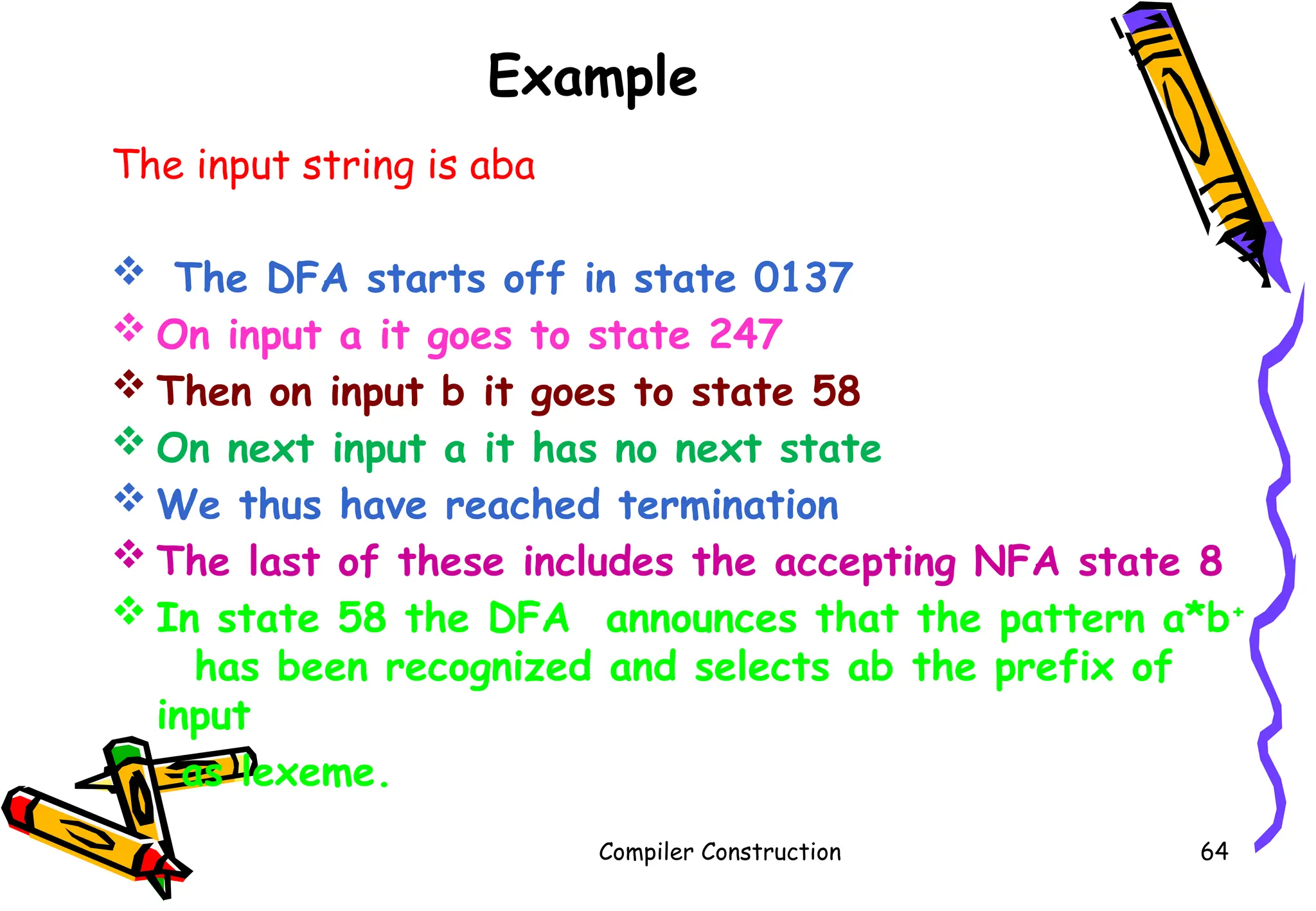 Example
The input string is aba
 The DFA starts off in state 0137
 On input a it goes to state 247
 Then on input b it goes to state 58
 On next input a it has no next state
 We thus have reached termination
 The last of these includes the accepting NFA state 8
 In state 58 the DFA announces that the pattern a*b+
has been recognized and selects ab the prefix of
input
as lexeme.
Compiler Construction 64
 