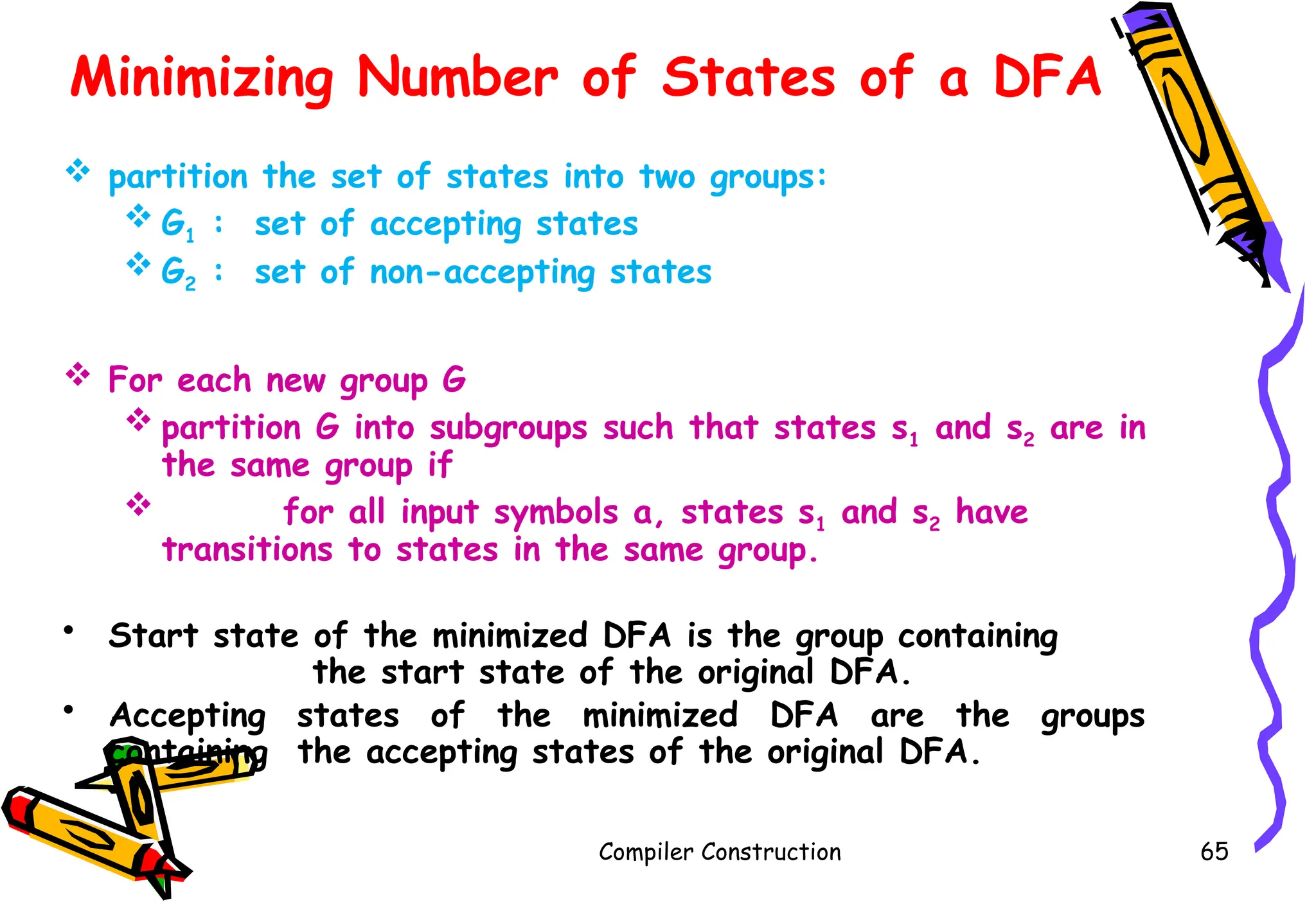 Minimizing Number of States of a DFA
 partition the set of states into two groups:
 G1 : set of accepting states
 G2 : set of non-accepting states
 For each new group G
 partition G into subgroups such that states s1 and s2 are in
the same group if
 for all input symbols a, states s1 and s2 have
transitions to states in the same group.
• Start state of the minimized DFA is the group containing
the start state of the original DFA.
• Accepting states of the minimized DFA are the groups
containing the accepting states of the original DFA.
Compiler Construction 65
 