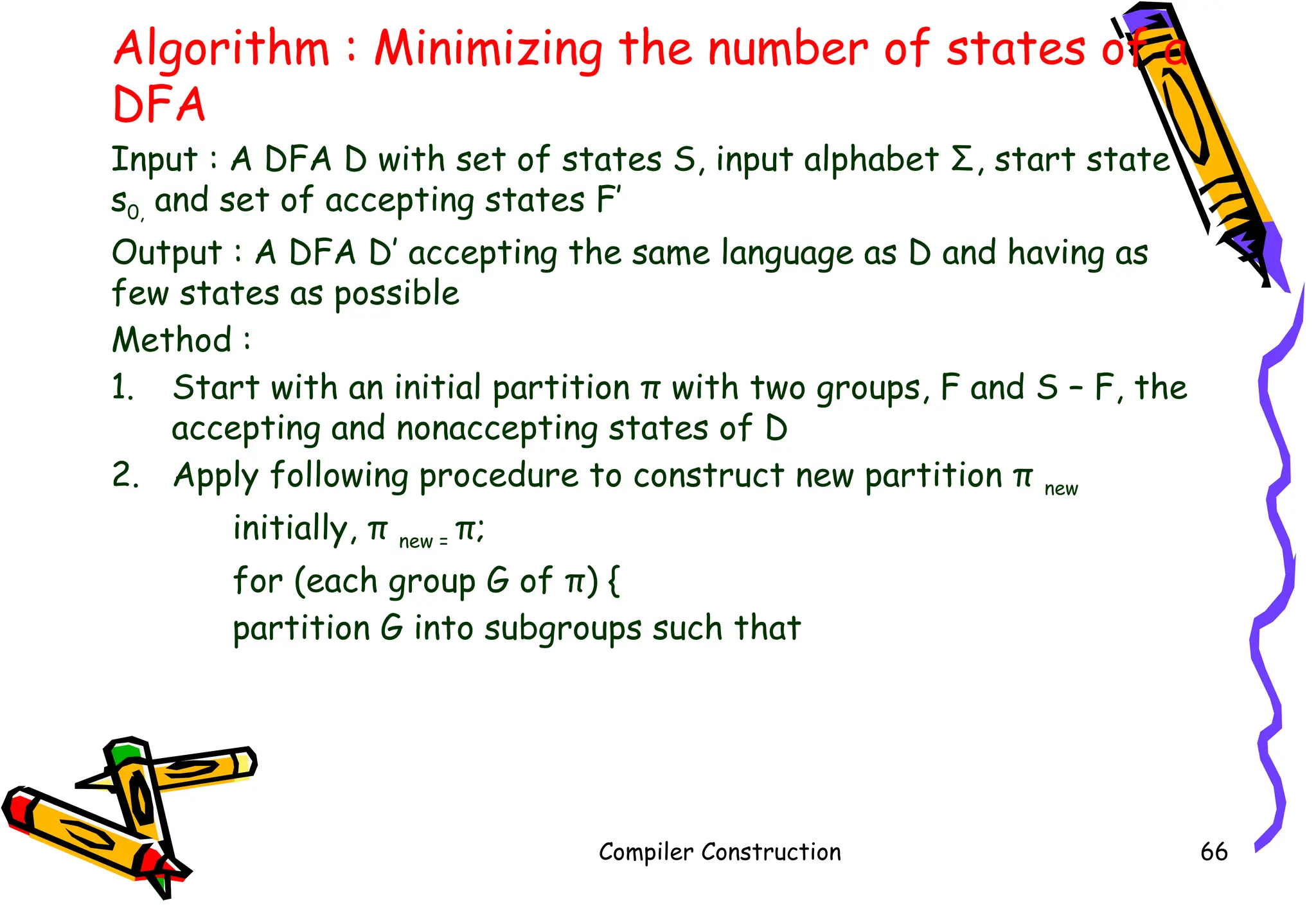 Algorithm : Minimizing the number of states of a
DFA
Input : A DFA D with set of states S, input alphabet Σ, start state
s0, and set of accepting states F’
Output : A DFA D’ accepting the same language as D and having as
few states as possible
Method :
1. Start with an initial partition π with two groups, F and S – F, the
accepting and nonaccepting states of D
2. Apply following procedure to construct new partition π new
initially, π new = π;
for (each group G of π) {
partition G into subgroups such that
Compiler Construction 66
 