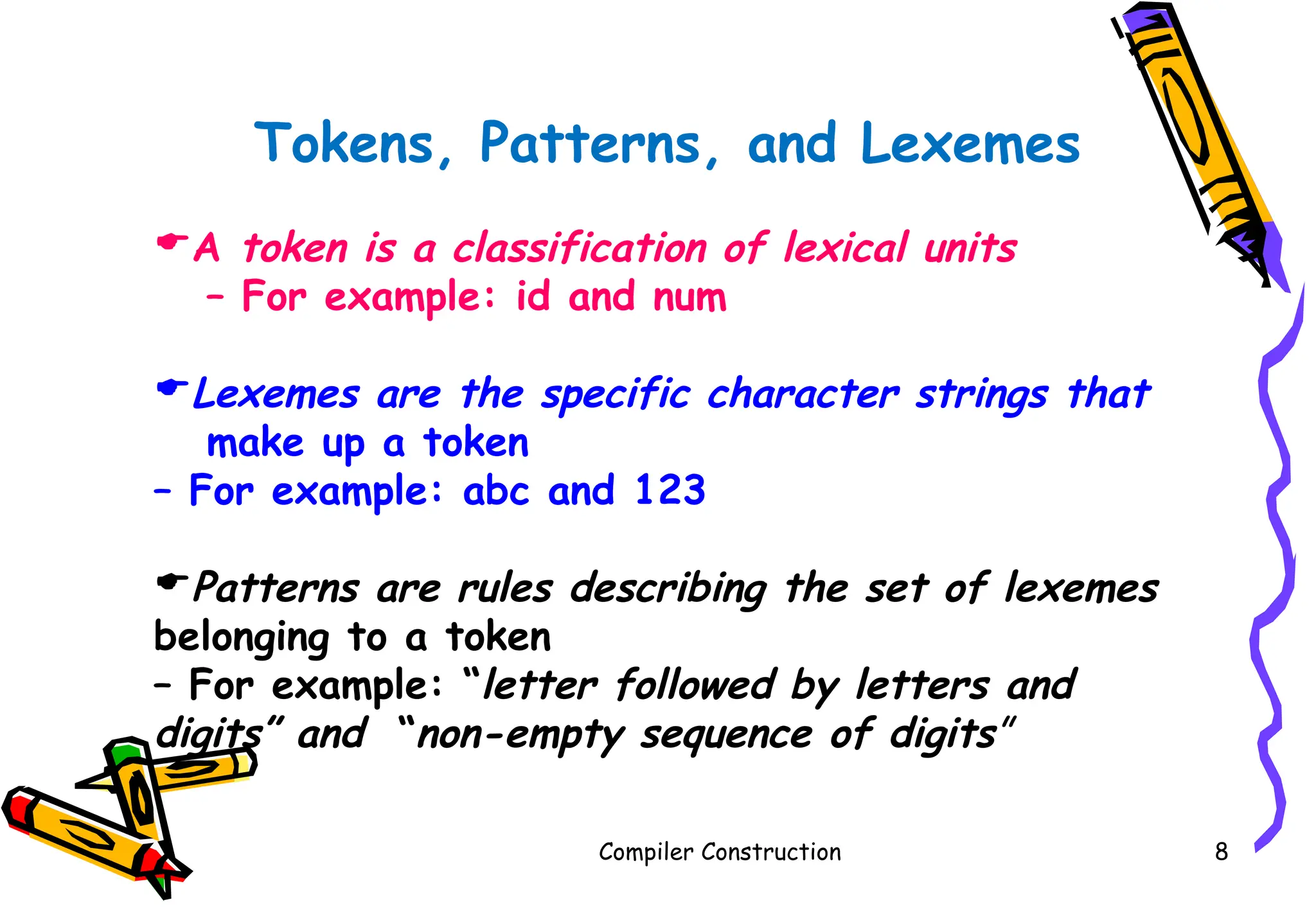 Compiler Construction 8
Tokens, Patterns, and Lexemes
A token is a classification of lexical units
– For example: id and num
Lexemes are the specific character strings that
make up a token
– For example: abc and 123
Patterns are rules describing the set of lexemes
belonging to a token
– For example: “letter followed by letters and
digits” and “non-empty sequence of digits”
 