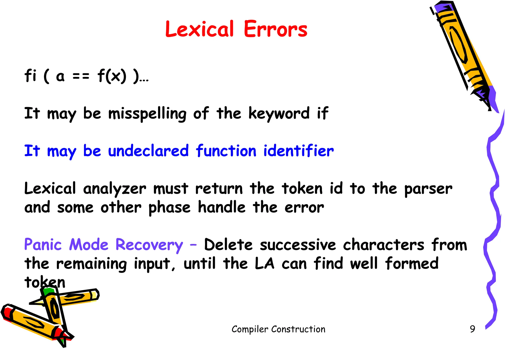 Compiler Construction 9
Lexical Errors
fi ( a == f(x) )…
It may be misspelling of the keyword if
It may be undeclared function identifier
Lexical analyzer must return the token id to the parser
and some other phase handle the error
Panic Mode Recovery – Delete successive characters from
the remaining input, until the LA can find well formed
token
 