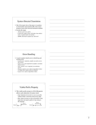 2
4
Syntax-Directed Translation
• One of the major roles of the parser is to produce
an intermediate representation (IR) of the source
program using syntax-directed translation methods
• Possible IR output:
– Abstract syntax trees (ASTs)
– Control-flow graphs (CFGs) with triples, three-address
code, or register transfer list notation
– WHIRL (SGI Pro64 compiler) has 5 IR levels!
5
Error Handling
• A good compiler should assist in identifying and
locating errors
– Lexical errors: important, compiler can easily recover
and continue
– Syntax errors: most important for compiler, can almost
always recover
– Static semantic errors: important, can sometimes
recover
– Dynamic semantic errors: hard or impossible to detect
at compile time, runtime checks are required
– Logical errors: hard or impossible to detect
6
Viable-Prefix Property
• The viable-prefix property of LL/LR parsers
allows early detection of syntax errors
– Goal: detection of an error as soon as possible
without further consuming unnecessary input
– How: detect an error as soon as the prefix of the
input does not match a prefix of any string in
the language
…
for (;)
…
…
DO 10 I = 1;0
…
Error is
detected here
Error is
detected here
Prefix Prefix
 