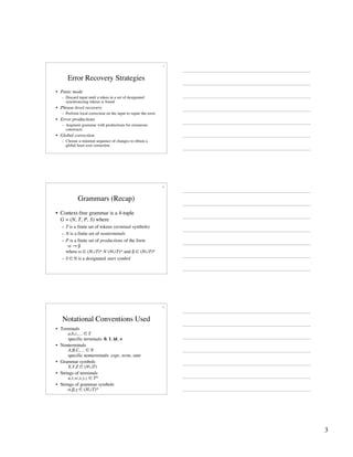 3
7
Error Recovery Strategies
• Panic mode
– Discard input until a token in a set of designated
synchronizing tokens is found
• Phrase-level recovery
– Perform local correction on the input to repair the error
• Error productions
– Augment grammar with productions for erroneous
constructs
• Global correction
– Choose a minimal sequence of changes to obtain a
global least-cost correction
8
Grammars (Recap)
• Context-free grammar is a 4-tuple
G = (N, T, P, S) where
– T is a finite set of tokens (terminal symbols)
– N is a finite set of nonterminals
– P is a finite set of productions of the form
α → β
where α ∈ (N∪T)* N (N∪T)* and β ∈ (N∪T)*
– S ∈ N is a designated start symbol
9
Notational Conventions Used
• Terminals
a,b,c,… ∈ T
specific terminals: 0, 1, id, +
• Nonterminals
A,B,C,… ∈ N
specific nonterminals: expr, term, stmt
• Grammar symbols
X,Y,Z ∈ (N∪T)
• Strings of terminals
u,v,w,x,y,z ∈ T*
• Strings of grammar symbols
α,β,γ ∈ (N∪T)*
 