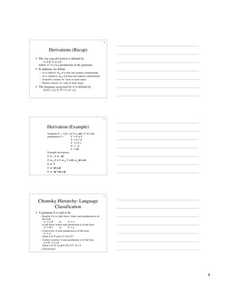 4
10
Derivations (Recap)
• The one-step derivation is defined by
α A β ⇒ α γ β
where A → γ is a production in the grammar
• In addition, we define
– ⇒ is leftmost ⇒lm if α does not contain a nonterminal
– ⇒ is rightmost ⇒rm if β does not contain a nonterminal
– Transitive closure ⇒* (zero or more steps)
– Positive closure ⇒+ (one or more steps)
• The language generated by G is defined by
L(G) = {w ∈ T* | S ⇒+ w}
11
Derivation (Example)
Grammar G = ({E}, {+,*,(,),-,id}, P, E) with
productions P = E → E + E
E → E * E
E → ( E )
E → - E
E → id
E ⇒ - E ⇒ - id
E ⇒* E
E ⇒+ id * id + id
E ⇒rm E + E ⇒rm E + id ⇒rm id + id
Example derivations:
E ⇒* id + id
12
Chomsky Hierarchy: Language
Classification
• A grammar G is said to be
– Regular if it is right linear where each production is of
the form
A → w B or A → w
or left linear where each production is of the form
A → B w or A → w
– Context free if each production is of the form
A → α
where A ∈ N and α ∈ (N∪T)*
– Context sensitive if each production is of the form
α A β → α γ β
where A ∈ N, α,γ,β ∈ (N∪T)*, |γ| > 0
– Unrestricted
 