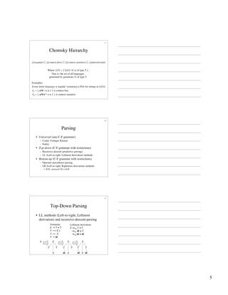 5
13
Chomsky Hierarchy
L(regular) ⊂ L(context free) ⊂ L(context sensitive) ⊂ L(unrestricted)
Where L(T) = { L(G) | G is of type T }
That is: the set of all languages
generated by grammars G of type T
L1 = { anbn | n ≥ 1 } is context free
L2 = { anbncn | n ≥ 1 } is context sensitive
Every finite language is regular! (construct a FSA for strings in L(G))
Examples:
14
Parsing
• Universal (any C-F grammar)
– Cocke-Younger-Kasimi
– Earley
• Top-down (C-F grammar with restrictions)
– Recursive descent (predictive parsing)
– LL (Left-to-right, Leftmost derivation) methods
• Bottom-up (C-F grammar with restrictions)
– Operator precedence parsing
– LR (Left-to-right, Rightmost derivation) methods
• SLR, canonical LR, LALR
15
Top-Down Parsing
• LL methods (Left-to-right, Leftmost
derivation) and recursive-descent parsing
Grammar:
E → T + T
T → ( E )
T → - E
T → id
Leftmost derivation:
E ⇒lm T + T
⇒lm id + T
⇒lm id + id
E E
T
+
T
id
id
E
T
T
+
E
T
+
T
id
 