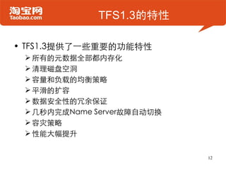 TFS1.3的特性

• TFS1.3提供了一些重要的功能特性
  所有的元数据全部都内存化
  清理磁盘空洞
  容量和负载的均衡策略
  平滑的扩容
  数据安全性的冗余保证
  几秒内完成Name Server故障自动切换
  容灾策略
  性能大幅提升


                            12
 