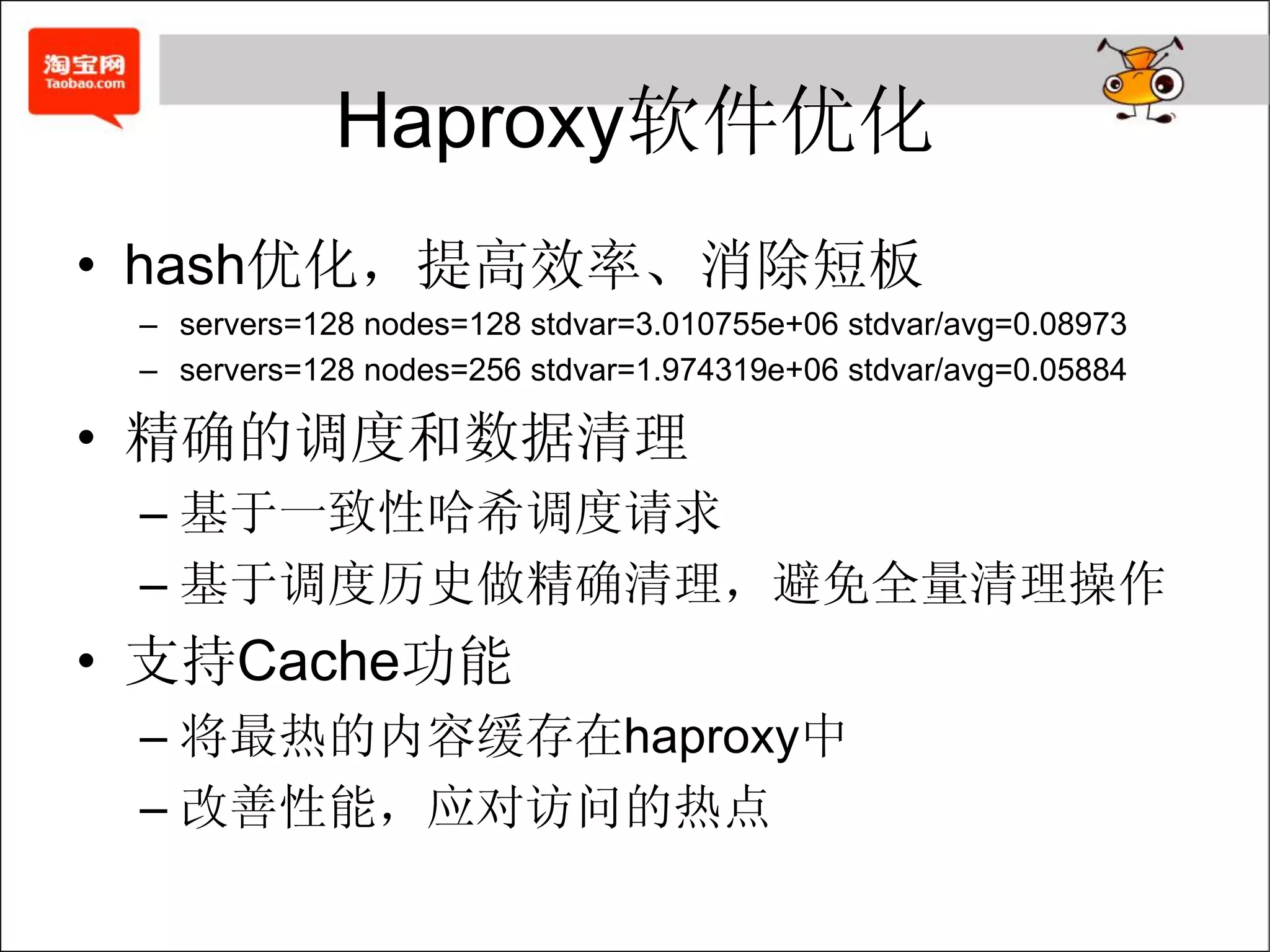 Haproxy软件优化
• hash优化，提高效率、消除短板
 – servers=128 nodes=128 stdvar=3.010755e+06 stdvar/avg=0.08973
 – servers=128 nodes=256 stdvar=1.974319e+06 stdvar/avg=0.05884

• 精确的调度和数据清理
 – 基于一致性哈希调度请求
 – 基于调度历史做精确清理，避免全量清理操作
• 支持Cache功能
 – 将最热的内容缓存在haproxy中
 – 改善性能，应对访问的热点
 