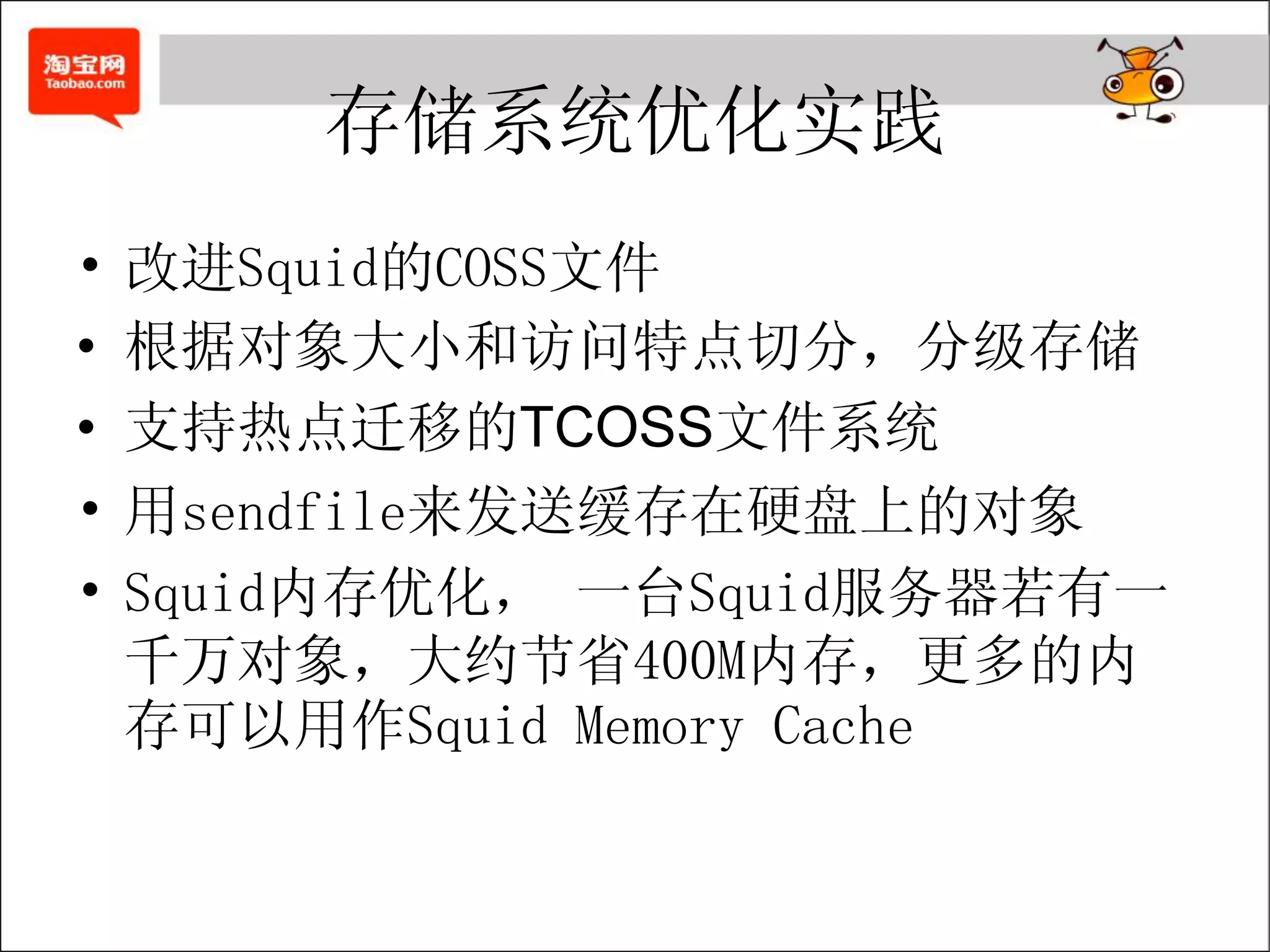存储系统优化实践
•   改进Squid的COSS文件
•   根据对象大小和访问特点切分，分级存储
•   支持热点迁移的TCOSS文件系统
•   用sendfile来发送缓存在硬盘上的对象
•   Squid内存优化， 一台Squid服务器若有一
    千万对象，大约节省400M内存，更多的内
    存可以用作Squid Memory Cache
 