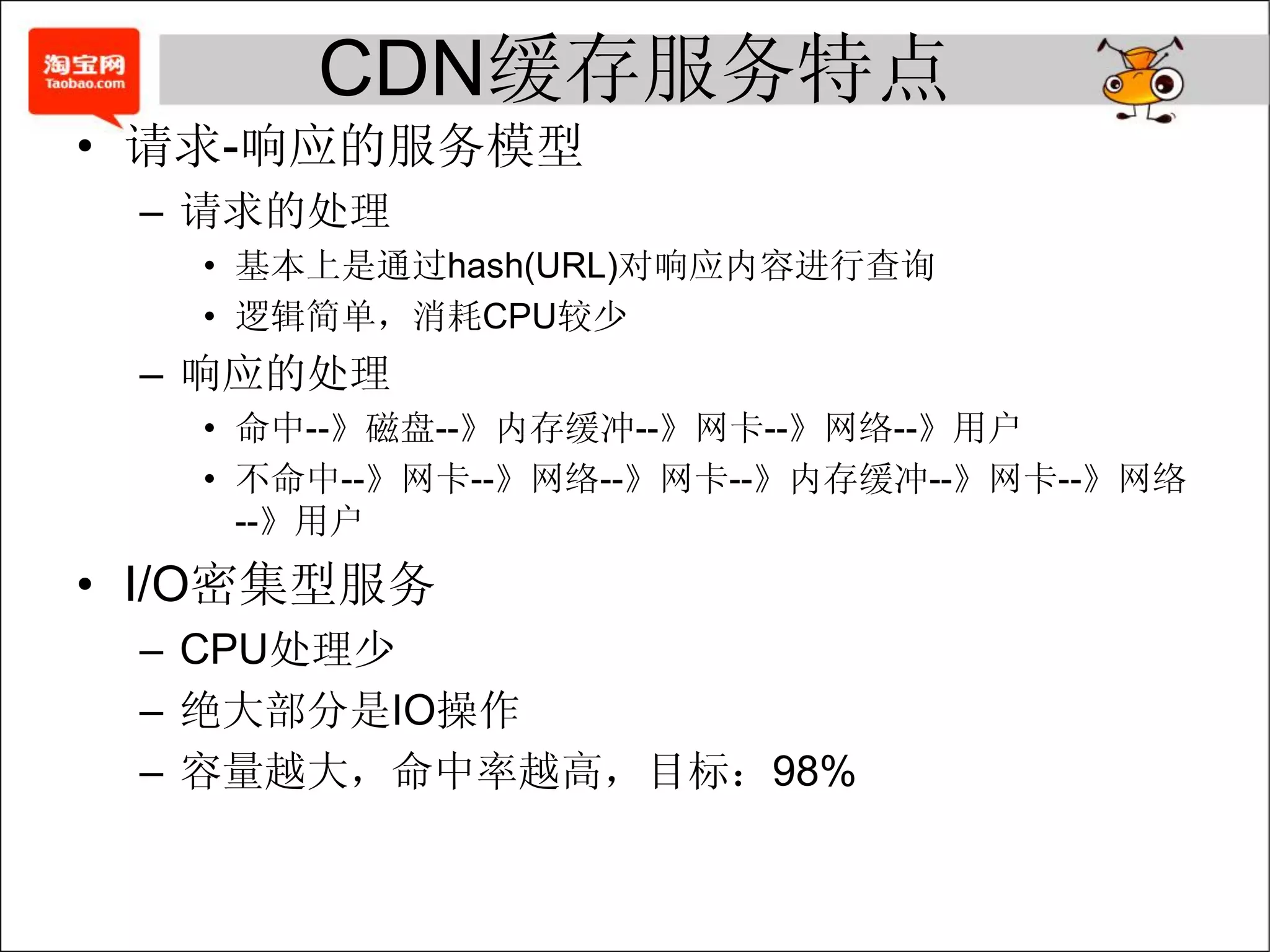 CDN缓存服务特点
• 请求-响应的服务模型
 – 请求的处理
   • 基本上是通过hash(URL)对响应内容进行查询
   • 逻辑简单，消耗CPU较少
 – 响应的处理
   • 命中--》磁盘--》内存缓冲--》网卡--》网络--》用户
   • 不命中--》网卡--》网络--》网卡--》内存缓冲--》网卡--》网络
     --》用户
• I/O密集型服务
 – CPU处理少
 – 绝大部分是IO操作
 – 容量越大，命中率越高，目标：98%
 
