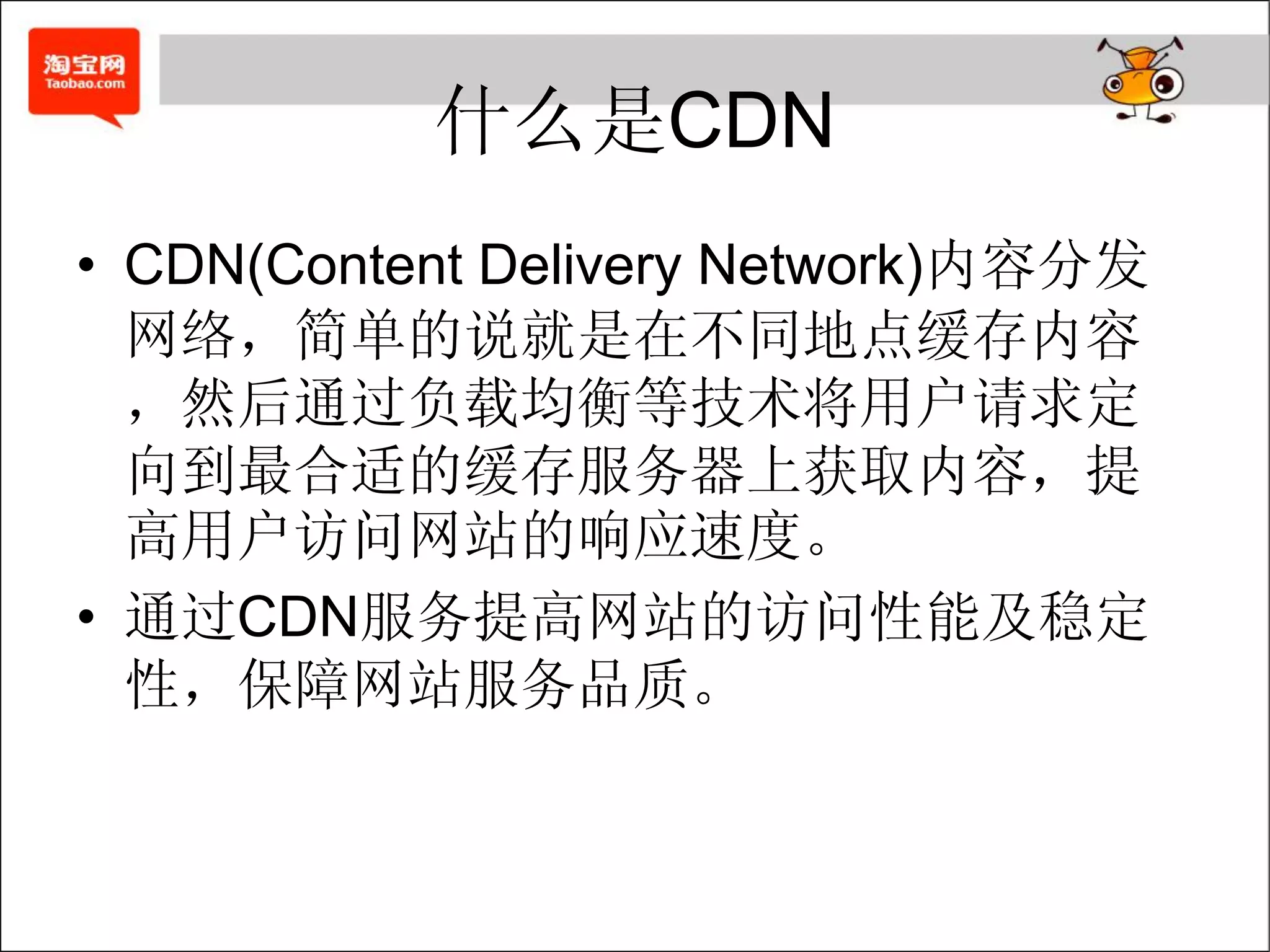什么是CDN
• CDN(Content Delivery Network)内容分发
  网络，简单的说就是在不同地点缓存内容
  ，然后通过负载均衡等技术将用户请求定
  向到最合适的缓存服务器上获取内容，提
  高用户访问网站的响应速度。
• 通过CDN服务提高网站的访问性能及稳定
  性，保障网站服务品质。
 