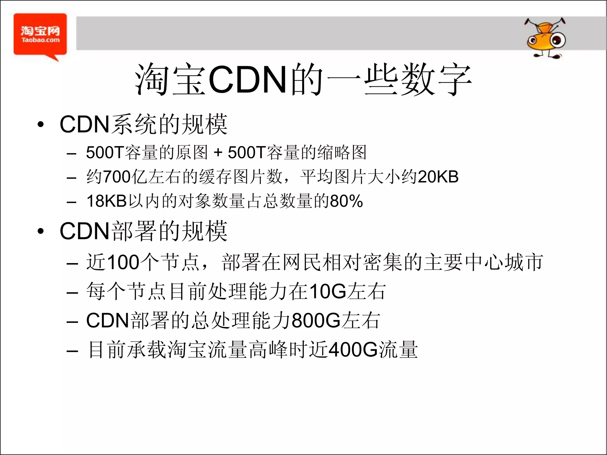 淘宝CDN的一些数字
• CDN系统的规模
 – 500T容量的原图 + 500T容量的缩略图
 – 约700亿左右的缓存图片数，平均图片大小约20KB
 – 18KB以内的对象数量占总数量的80%
• CDN部署的规模
 –   近100个节点，部署在网民相对密集的主要中心城市
 –   每个节点目前处理能力在10G左右
 –   CDN部署的总处理能力800G左右
 –   目前承载淘宝流量高峰时近400G流量
 
