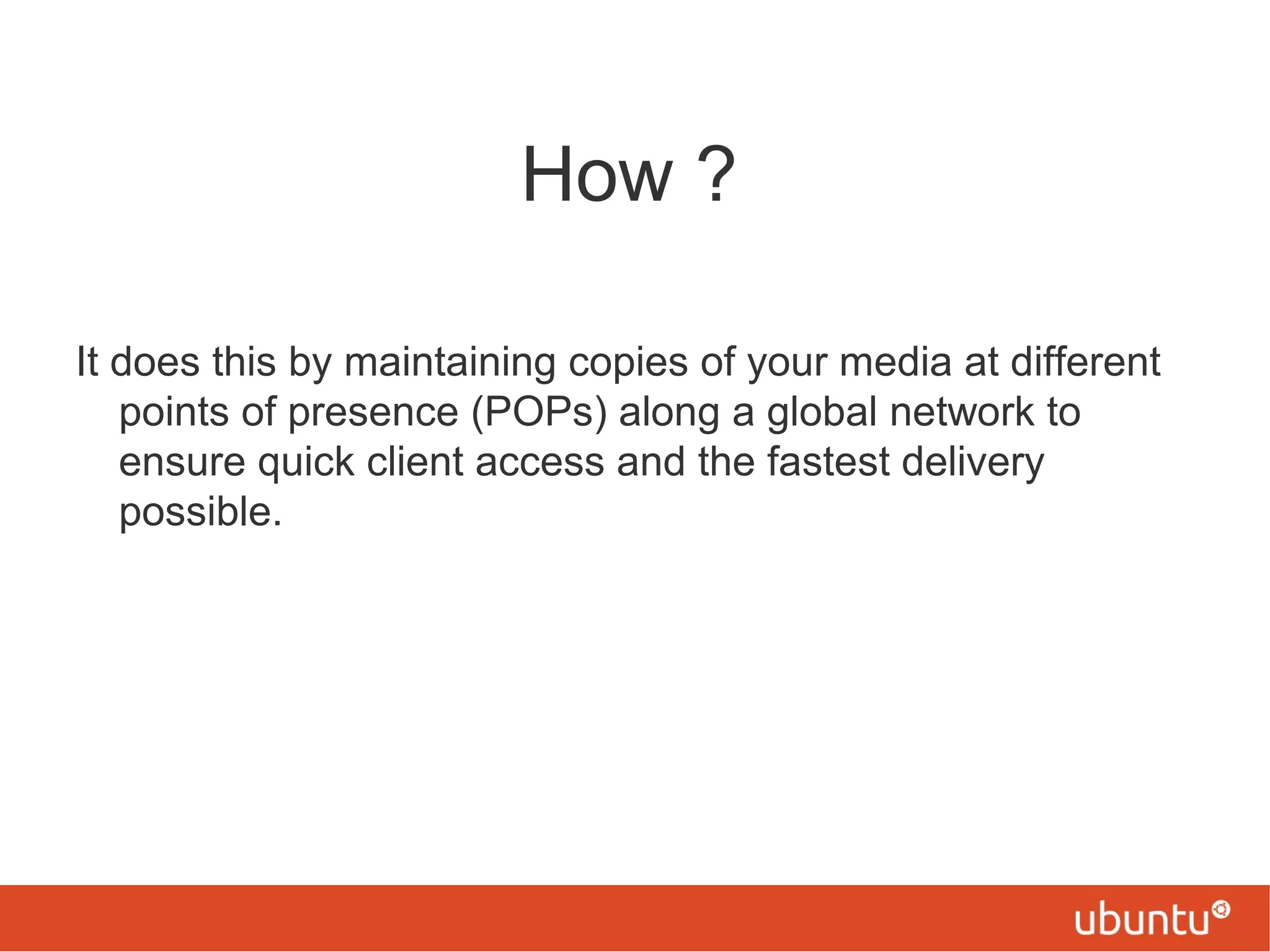 How ?
It does this by maintaining copies of your media at different
points of presence (POPs) along a global network to
ensure quick client access and the fastest delivery
possible.