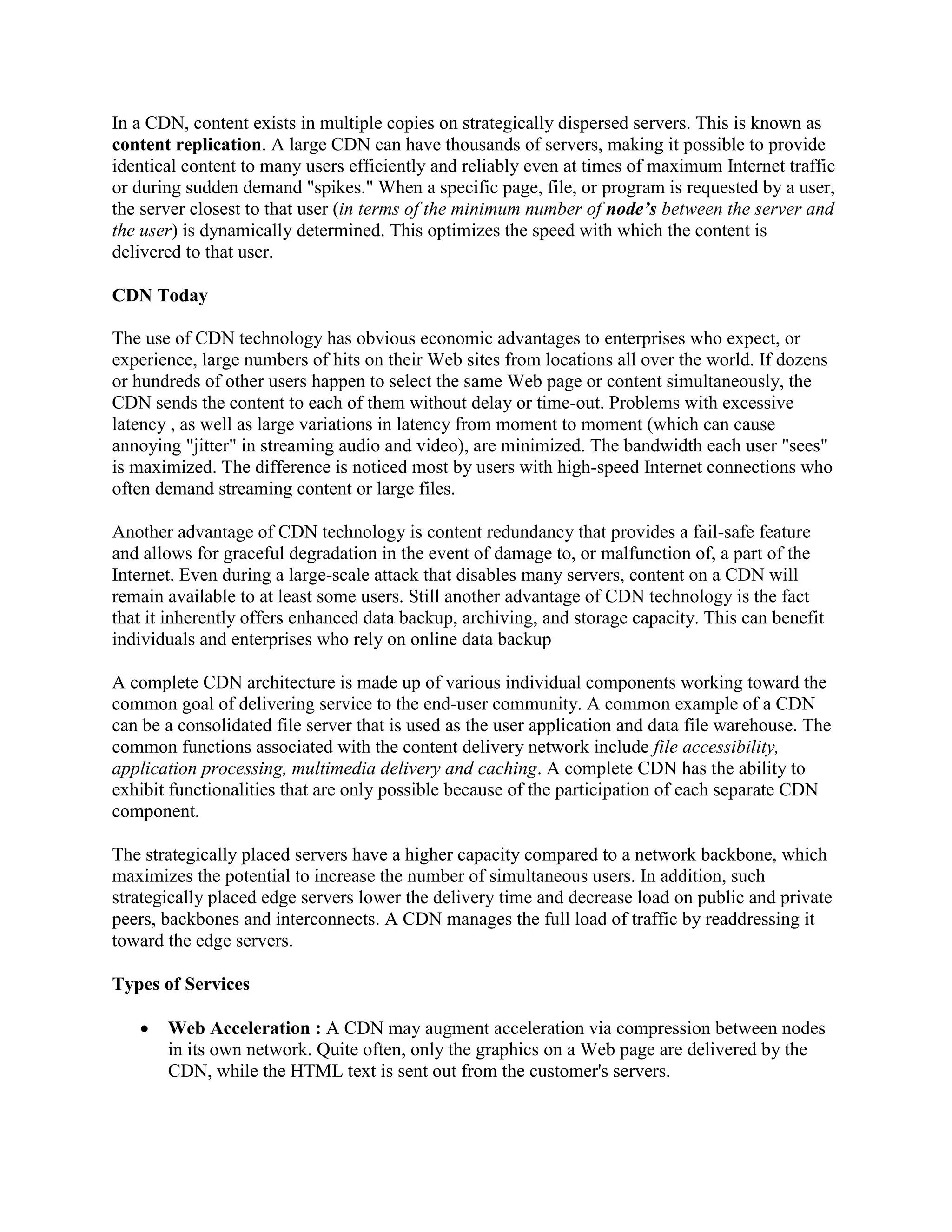 In a CDN, content exists in multiple copies on strategically dispersed servers. This is known as
content replication. A large CDN can have thousands of servers, making it possible to provide
identical content to many users efficiently and reliably even at times of maximum Internet traffic
or during sudden demand "spikes." When a specific page, file, or program is requested by a user,
the server closest to that user (in terms of the minimum number of node’s between the server and
the user) is dynamically determined. This optimizes the speed with which the content is
delivered to that user.
CDN Today
The use of CDN technology has obvious economic advantages to enterprises who expect, or
experience, large numbers of hits on their Web sites from locations all over the world. If dozens
or hundreds of other users happen to select the same Web page or content simultaneously, the
CDN sends the content to each of them without delay or time-out. Problems with excessive
latency , as well as large variations in latency from moment to moment (which can cause
annoying "jitter" in streaming audio and video), are minimized. The bandwidth each user "sees"
is maximized. The difference is noticed most by users with high-speed Internet connections who
often demand streaming content or large files.
Another advantage of CDN technology is content redundancy that provides a fail-safe feature
and allows for graceful degradation in the event of damage to, or malfunction of, a part of the
Internet. Even during a large-scale attack that disables many servers, content on a CDN will
remain available to at least some users. Still another advantage of CDN technology is the fact
that it inherently offers enhanced data backup, archiving, and storage capacity. This can benefit
individuals and enterprises who rely on online data backup
A complete CDN architecture is made up of various individual components working toward the
common goal of delivering service to the end-user community. A common example of a CDN
can be a consolidated file server that is used as the user application and data file warehouse. The
common functions associated with the content delivery network include file accessibility,
application processing, multimedia delivery and caching. A complete CDN has the ability to
exhibit functionalities that are only possible because of the participation of each separate CDN
component.
The strategically placed servers have a higher capacity compared to a network backbone, which
maximizes the potential to increase the number of simultaneous users. In addition, such
strategically placed edge servers lower the delivery time and decrease load on public and private
peers, backbones and interconnects. A CDN manages the full load of traffic by readdressing it
toward the edge servers.
Types of Services
 Web Acceleration : A CDN may augment acceleration via compression between nodes
in its own network. Quite often, only the graphics on a Web page are delivered by the
CDN, while the HTML text is sent out from the customer's servers.
 