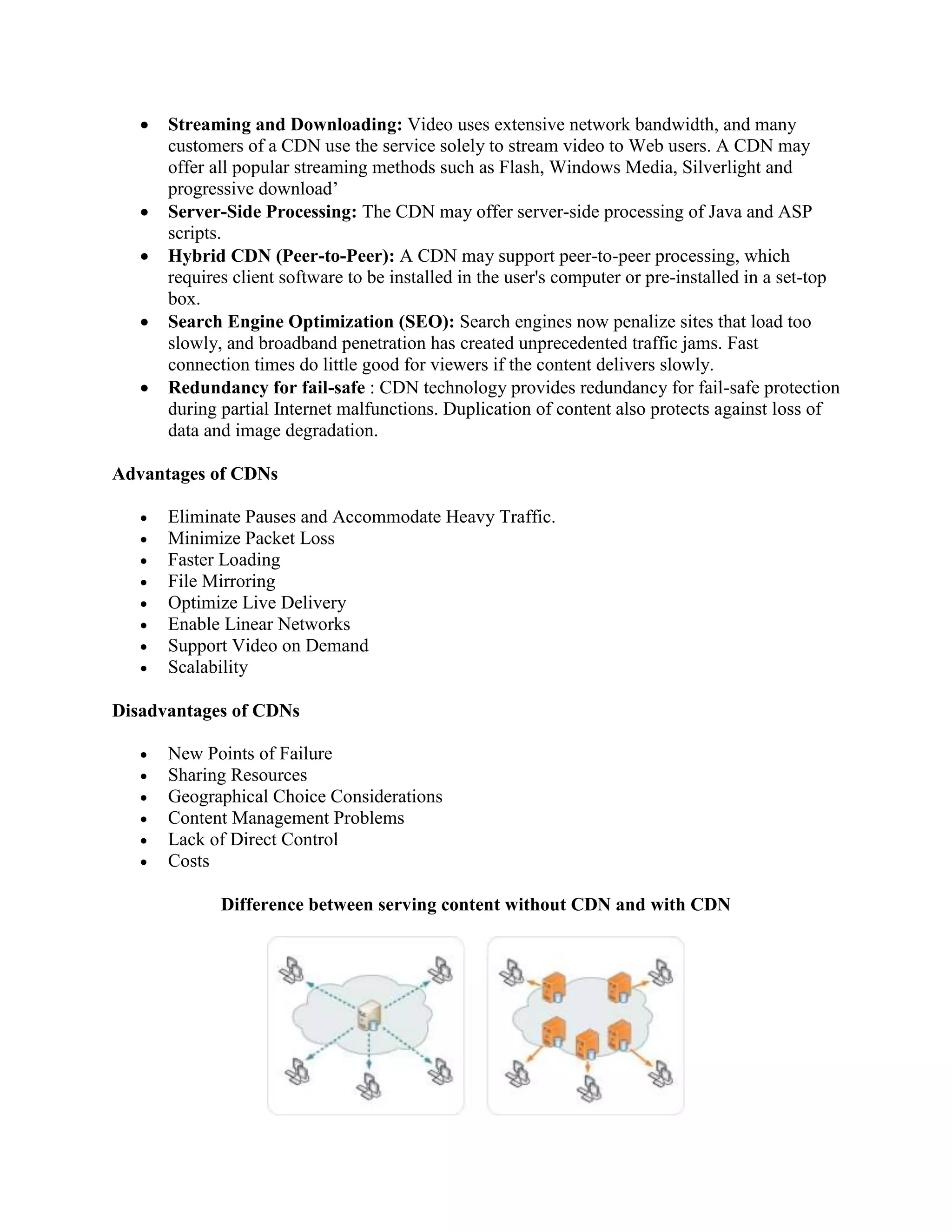  Streaming and Downloading: Video uses extensive network bandwidth, and many
customers of a CDN use the service solely to stream video to Web users. A CDN may
offer all popular streaming methods such as Flash, Windows Media, Silverlight and
progressive download’
 Server-Side Processing: The CDN may offer server-side processing of Java and ASP
scripts.
 Hybrid CDN (Peer-to-Peer): A CDN may support peer-to-peer processing, which
requires client software to be installed in the user's computer or pre-installed in a set-top
box.
 Search Engine Optimization (SEO): Search engines now penalize sites that load too
slowly, and broadband penetration has created unprecedented traffic jams. Fast
connection times do little good for viewers if the content delivers slowly.
 Redundancy for fail-safe : CDN technology provides redundancy for fail-safe protection
during partial Internet malfunctions. Duplication of content also protects against loss of
data and image degradation.
Advantages of CDNs
 Eliminate Pauses and Accommodate Heavy Traffic.
 Minimize Packet Loss
 Faster Loading
 File Mirroring
 Optimize Live Delivery
 Enable Linear Networks
 Support Video on Demand
 Scalability
Disadvantages of CDNs
 New Points of Failure
 Sharing Resources
 Geographical Choice Considerations
 Content Management Problems
 Lack of Direct Control
 Costs
Difference between serving content without CDN and with CDN
 