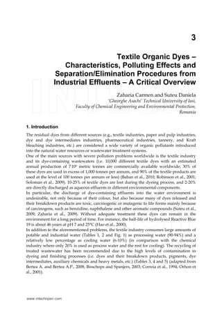 3 
Textile Organic Dyes – 
Characteristics, Polluting Effects and 
Separation/Elimination Procedures from 
Industrial Effluents – A Critical Overview 
Zaharia Carmen and Suteu Daniela 
‘Gheorghe Asachi’ Technical University of Iasi, 
Faculty of Chemical Engineering and Environmental Protection, 
Romania 
1. Introduction 
The residual dyes from different sources (e.g., textile industries, paper and pulp industries, 
dye and dye intermediates industries, pharmaceutical industries, tannery, and Kraft 
bleaching industries, etc.) are considered a wide variety of organic pollutants introduced 
into the natural water resources or wastewater treatment systems. 
One of the main sources with severe pollution problems worldwide is the textile industry 
and its dye-containing wastewaters (i.e. 10,000 different textile dyes with an estimated 
annual production of 7.105 metric tonnes are commercially available worldwide; 30% of 
these dyes are used in excess of 1,000 tonnes per annum, and 90% of the textile products are 
used at the level of 100 tonnes per annum or less) (Baban et al., 2010; Robinson et al., 2001; 
Soloman et al., 2009). 10-25% of textile dyes are lost during the dyeing process, and 2-20% 
are directly discharged as aqueous effluents in different environmental components. 
In particular, the discharge of dye-containing effluents into the water environment is 
undesirable, not only because of their colour, but also because many of dyes released and 
their breakdown products are toxic, carcinogenic or mutagenic to life forms mainly because 
of carcinogens, such as benzidine, naphthalene and other aromatic compounds (Suteu et al., 
2009; Zaharia et al., 2009). Without adequate treatment these dyes can remain in the 
environment for a long period of time. For instance, the half-life of hydrolysed Reactive Blue 
19 is about 46 years at pH 7 and 25°C (Hao et al., 2000). 
In addition to the aforementioned problems, the textile industry consumes large amounts of 
potable and industrial water (Tables 1, 2 and Fig. 1) as processing water (90-94%) and a 
relatively low percentage as cooling water (6-10%) (in comparison with the chemical 
industry where only 20% is used as process water and the rest for cooling). The recycling of 
treated wastewater has been recommended due to the high levels of contamination in 
dyeing and finishing processes (i.e. dyes and their breakdown products, pigments, dye 
intermediates, auxiliary chemicals and heavy metals, etc.) (Tables 3, 4 and 5) (adapted from 
Bertea A. and Bertea A.P., 2008; Bisschops and Spanjers, 2003; Correia et al., 1994; Orhon et 
al., 2001). 
www.intechopen.com 
 
