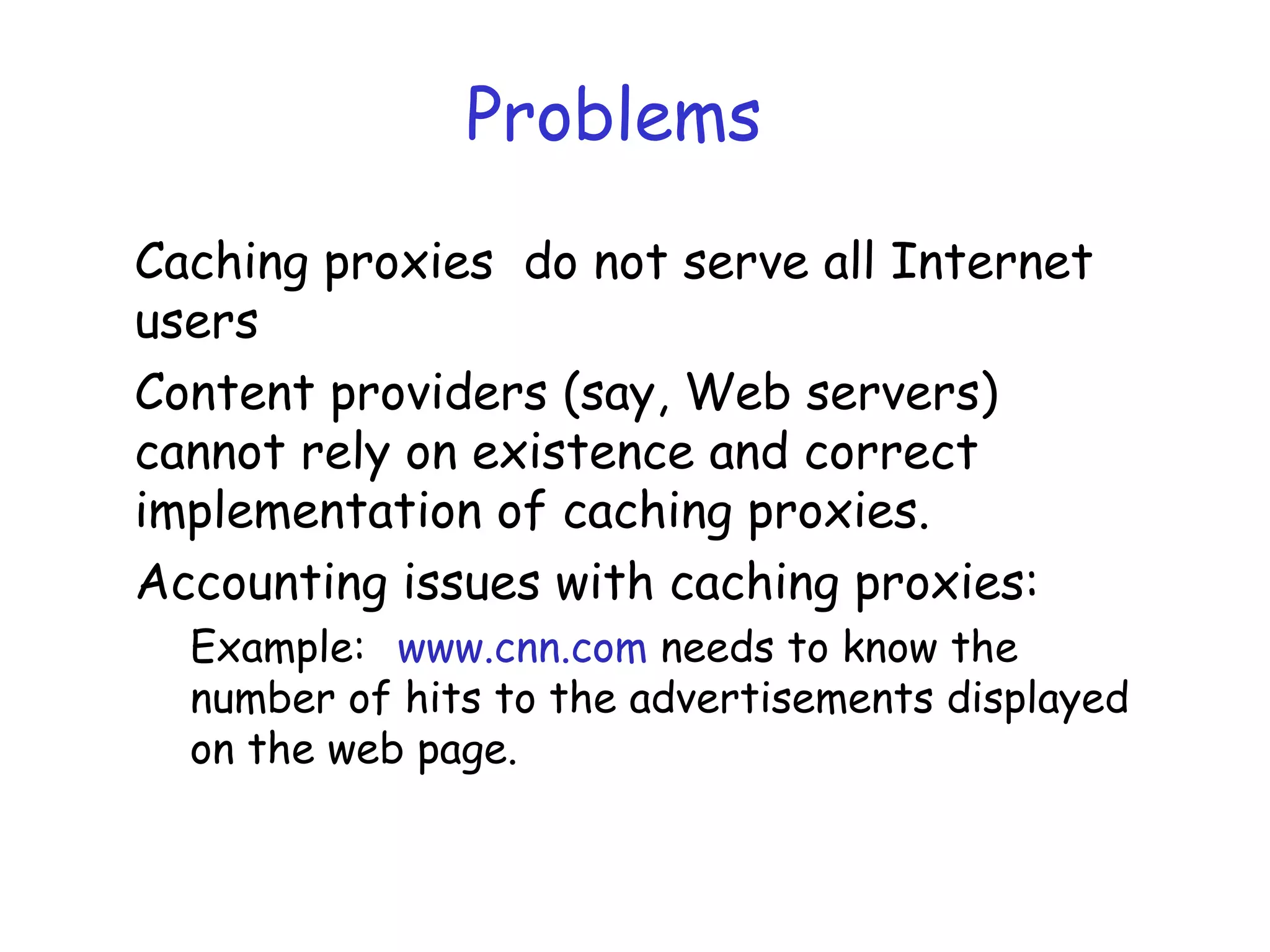 Problems
Caching proxies do not serve all Internet
users
Content providers (say, Web servers)
cannot rely on existence and correct
implementation of caching proxies.
Accounting issues with caching proxies:
Example: www.cnn.com needs to know the
number of hits to the advertisements displayed
on the web page.
 