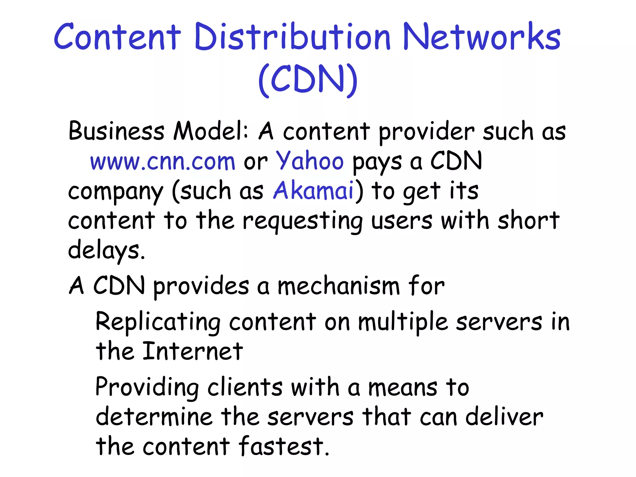 Content Distribution Networks
(CDN)
Business Model: A content provider such as
www.cnn.com or Yahoo pays a CDN
company (such as Akamai) to get its
content to the requesting users with short
delays.
A CDN provides a mechanism for
Replicating content on multiple servers in
the Internet
Providing clients with a means to
determine the servers that can deliver
the content fastest.
 