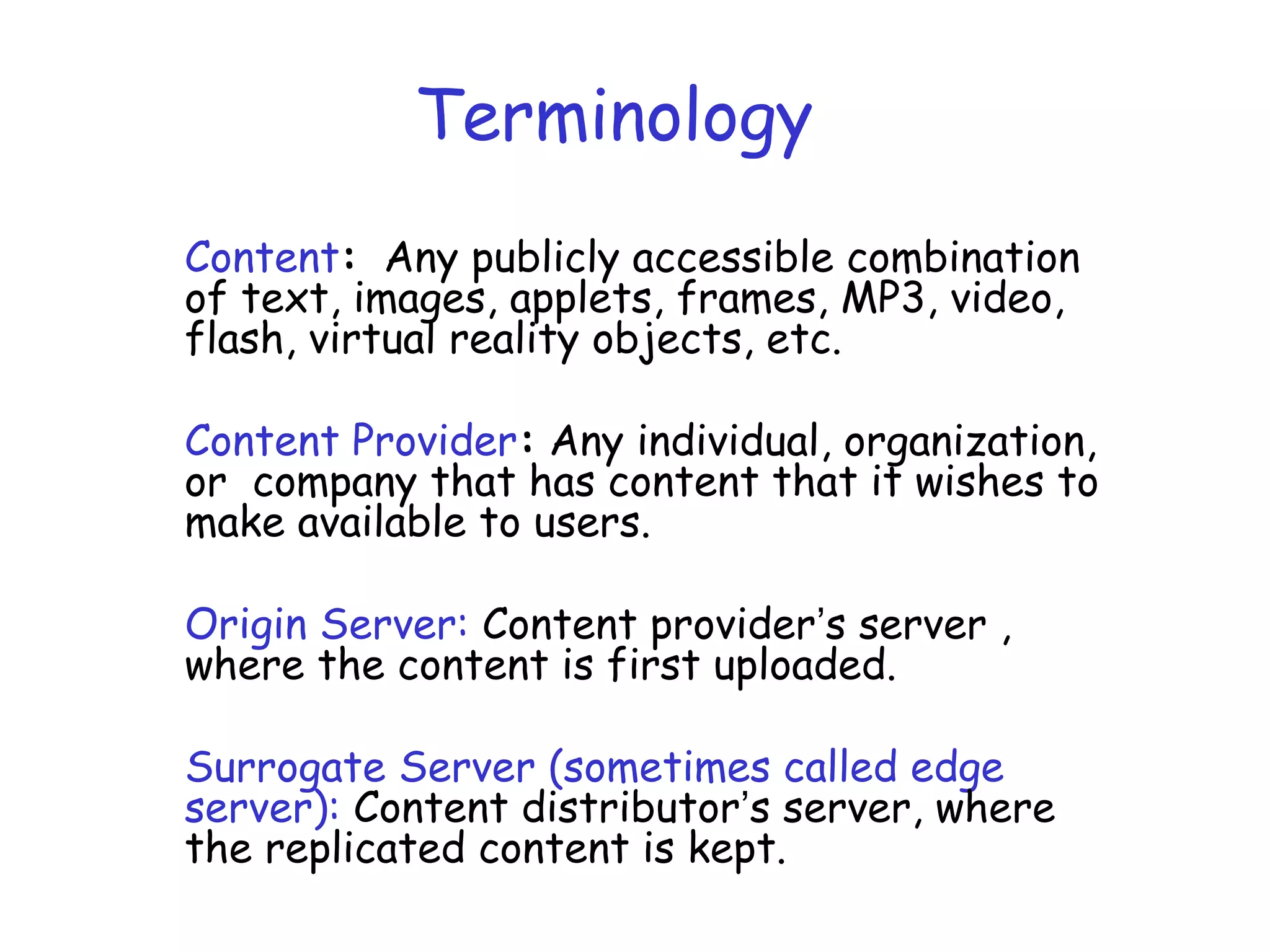 Terminology
Content: Any publicly accessible combination
of text, images, applets, frames, MP3, video,
flash, virtual reality objects, etc.
Content Provider: Any individual, organization,
or company that has content that it wishes to
make available to users.
Origin Server: Content provider’s server ,
where the content is first uploaded.
Surrogate Server (sometimes called edge
server): Content distributor’s server, where
the replicated content is kept.
 