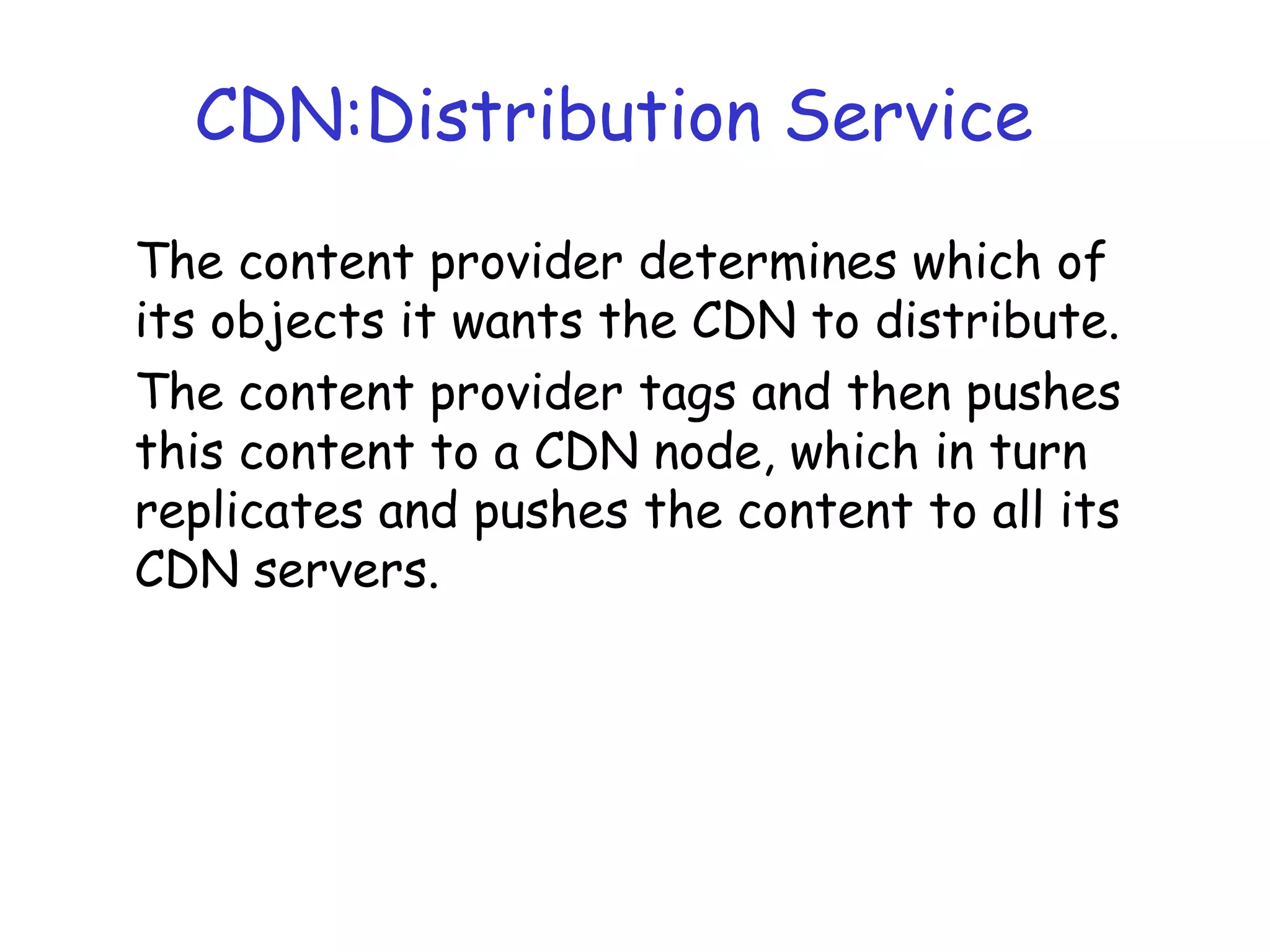 CDN:Distribution Service
The content provider determines which of
its objects it wants the CDN to distribute.
The content provider tags and then pushes
this content to a CDN node, which in turn
replicates and pushes the content to all its
CDN servers.
 