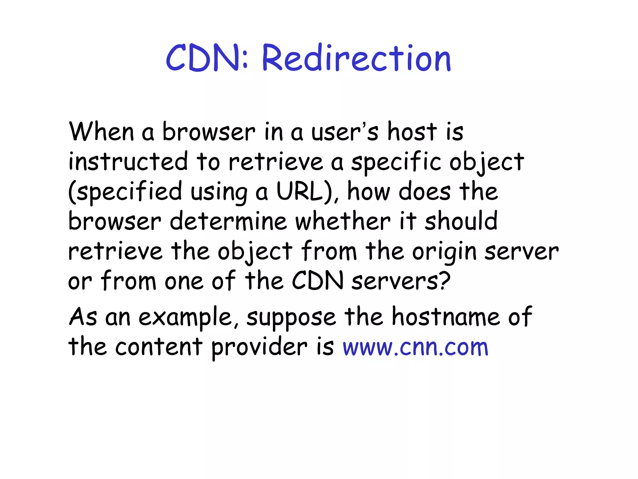 CDN: Redirection
When a browser in a user’s host is
instructed to retrieve a specific object
(specified using a URL), how does the
browser determine whether it should
retrieve the object from the origin server
or from one of the CDN servers?
As an example, suppose the hostname of
the content provider is www.cnn.com
 