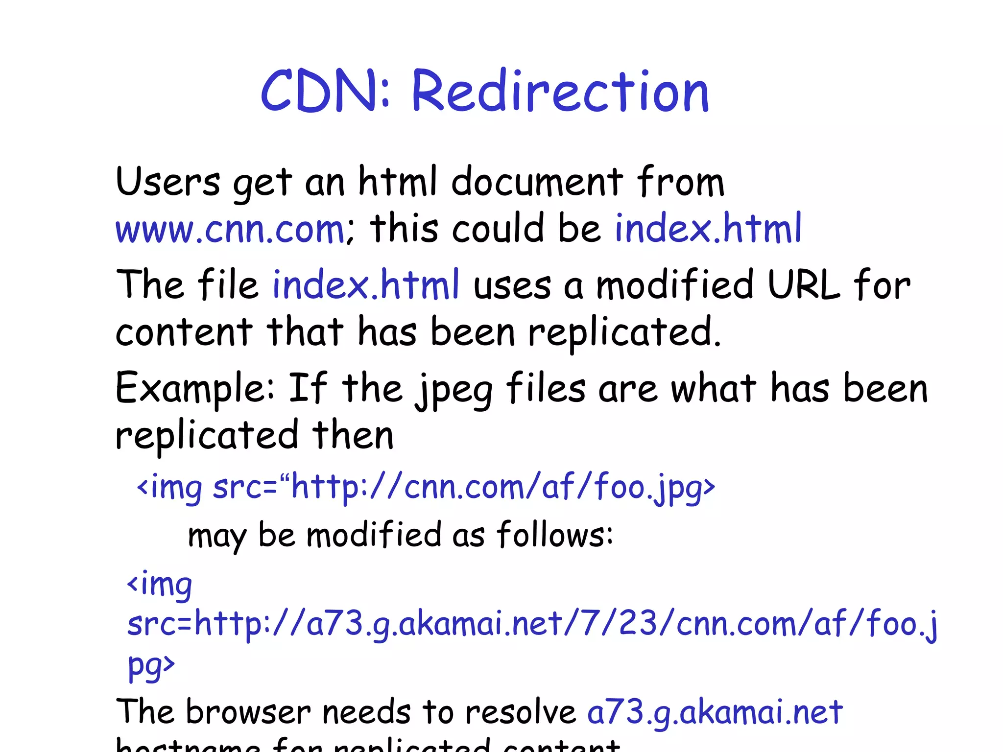 CDN: Redirection
Users get an html document from
www.cnn.com; this could be index.html
The file index.html uses a modified URL for
content that has been replicated.
Example: If the jpeg files are what has been
replicated then
<img src=“http://cnn.com/af/foo.jpg>
may be modified as follows:
<img
src=http://a73.g.akamai.net/7/23/cnn.com/af/foo.j
pg>
The browser needs to resolve a73.g.akamai.net
 