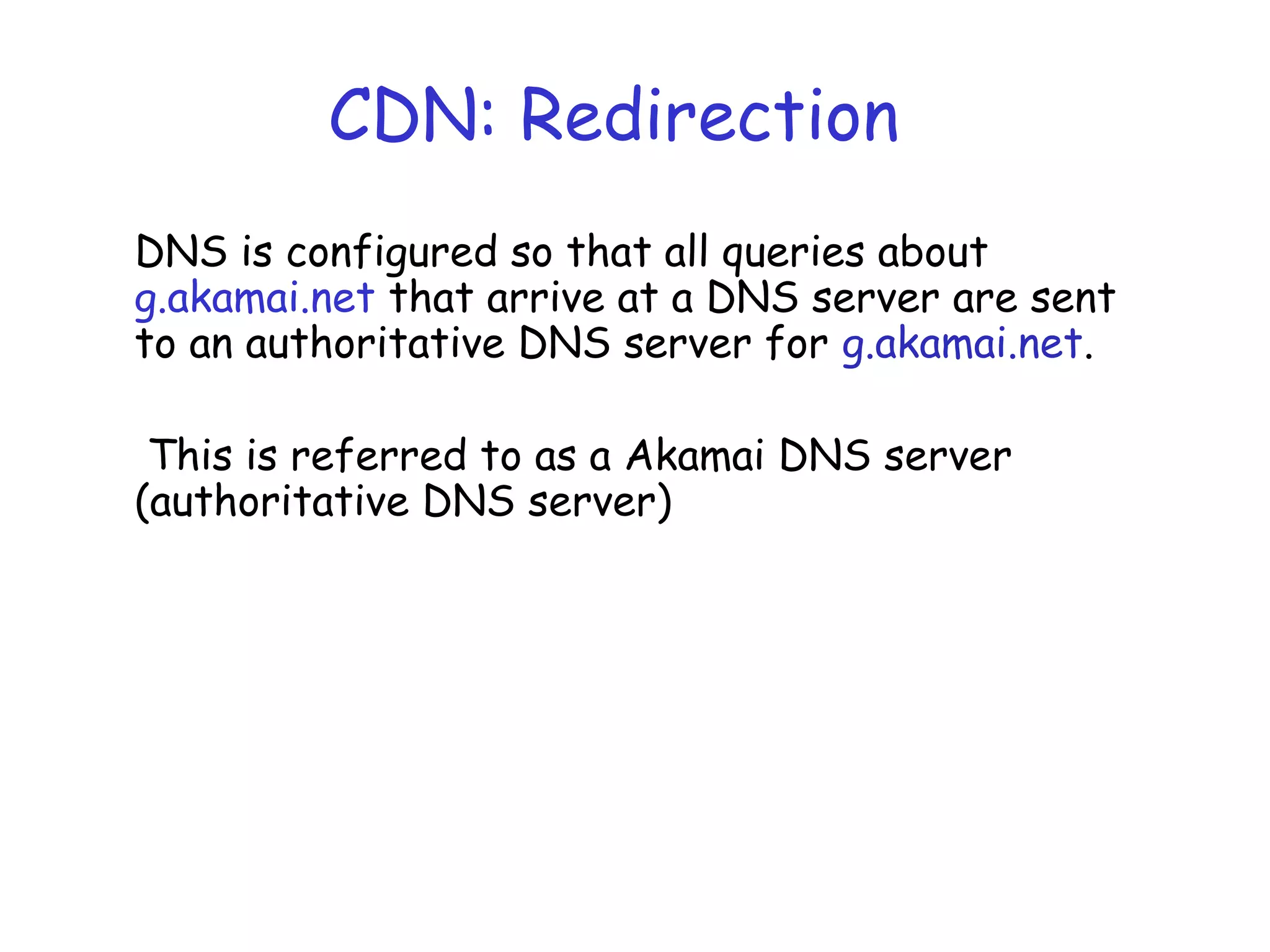 CDN: Redirection
DNS is configured so that all queries about
g.akamai.net that arrive at a DNS server are sent
to an authoritative DNS server for g.akamai.net.
This is referred to as a Akamai DNS server
(authoritative DNS server)
 