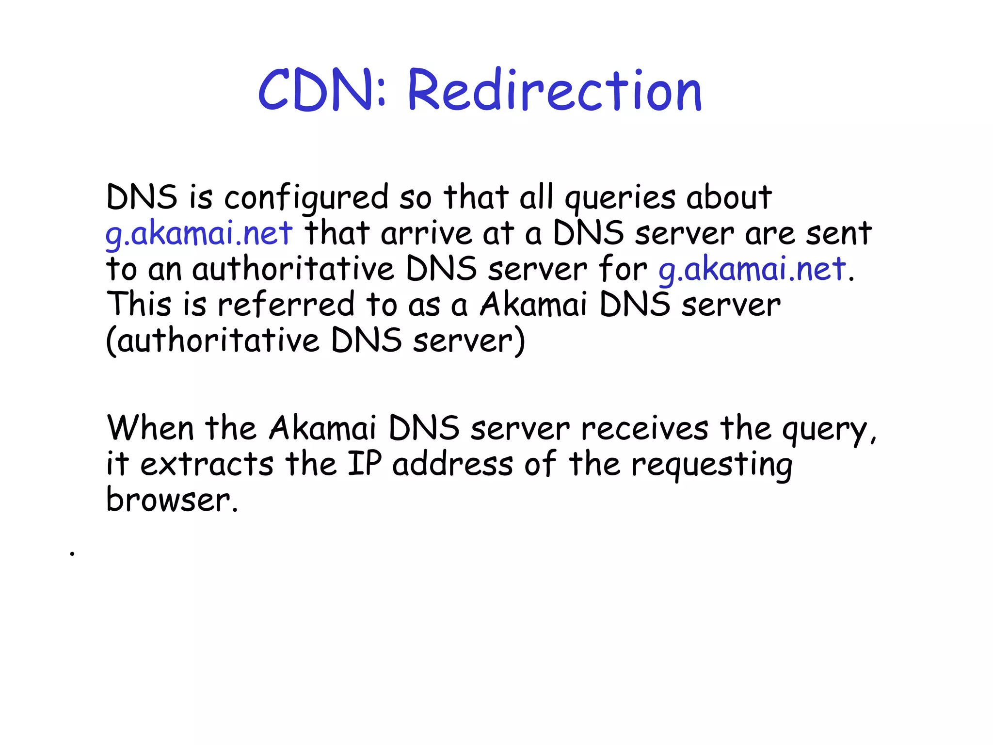 CDN: Redirection
DNS is configured so that all queries about
g.akamai.net that arrive at a DNS server are sent
to an authoritative DNS server for g.akamai.net.
This is referred to as a Akamai DNS server
(authoritative DNS server)
When the Akamai DNS server receives the query,
it extracts the IP address of the requesting
browser.
.
 