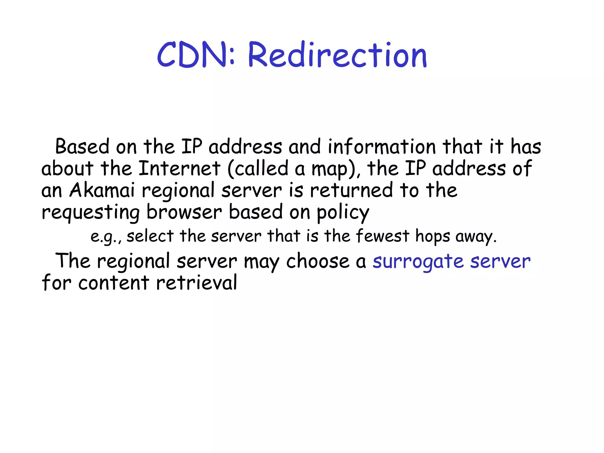 CDN: Redirection
Based on the IP address and information that it has
about the Internet (called a map), the IP address of
an Akamai regional server is returned to the
requesting browser based on policy
e.g., select the server that is the fewest hops away.
The regional server may choose a surrogate server
for content retrieval
 