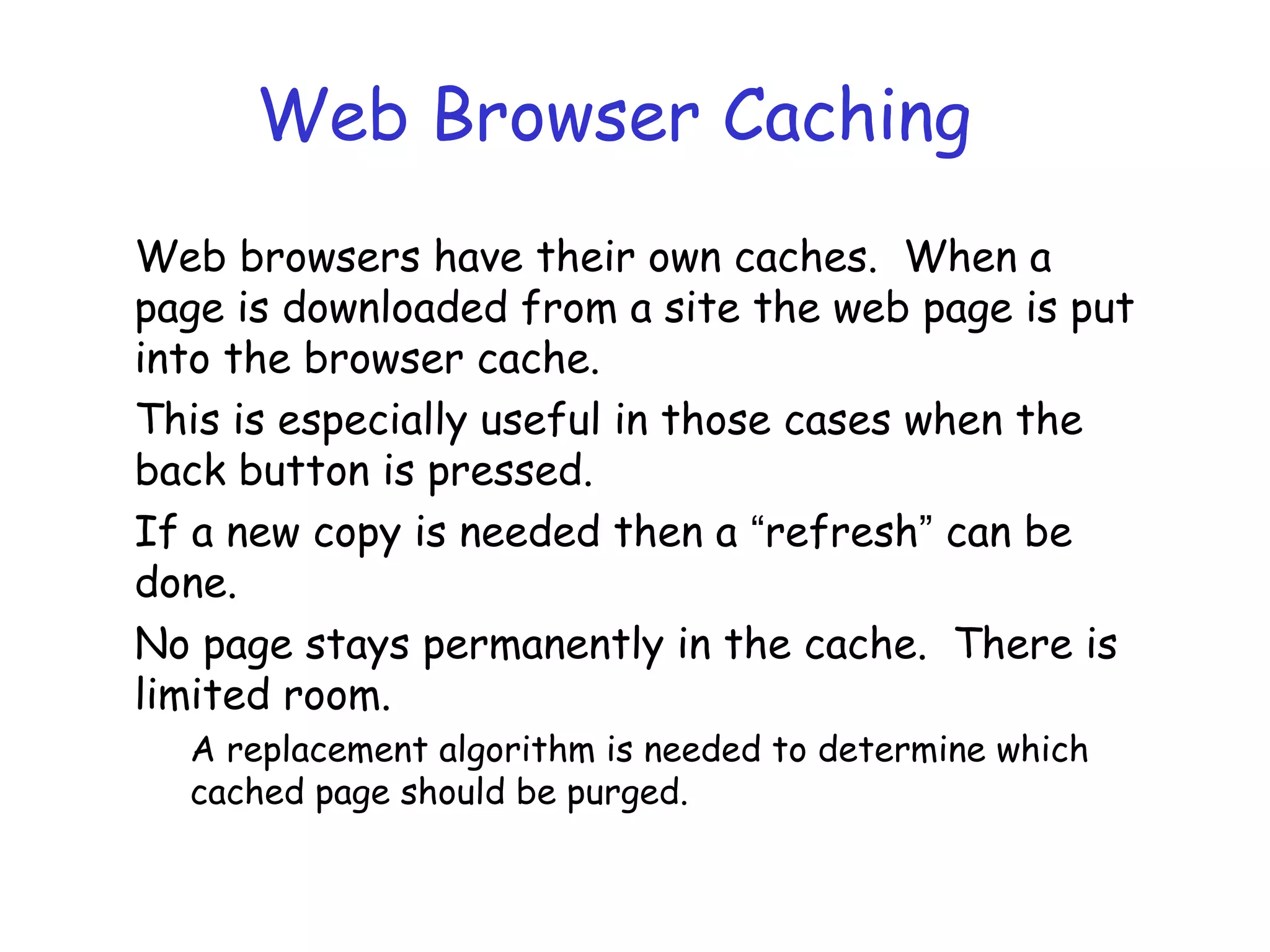 Web Browser Caching
Web browsers have their own caches. When a
page is downloaded from a site the web page is put
into the browser cache.
This is especially useful in those cases when the
back button is pressed.
If a new copy is needed then a “refresh” can be
done.
No page stays permanently in the cache. There is
limited room.
A replacement algorithm is needed to determine which
cached page should be purged.
 