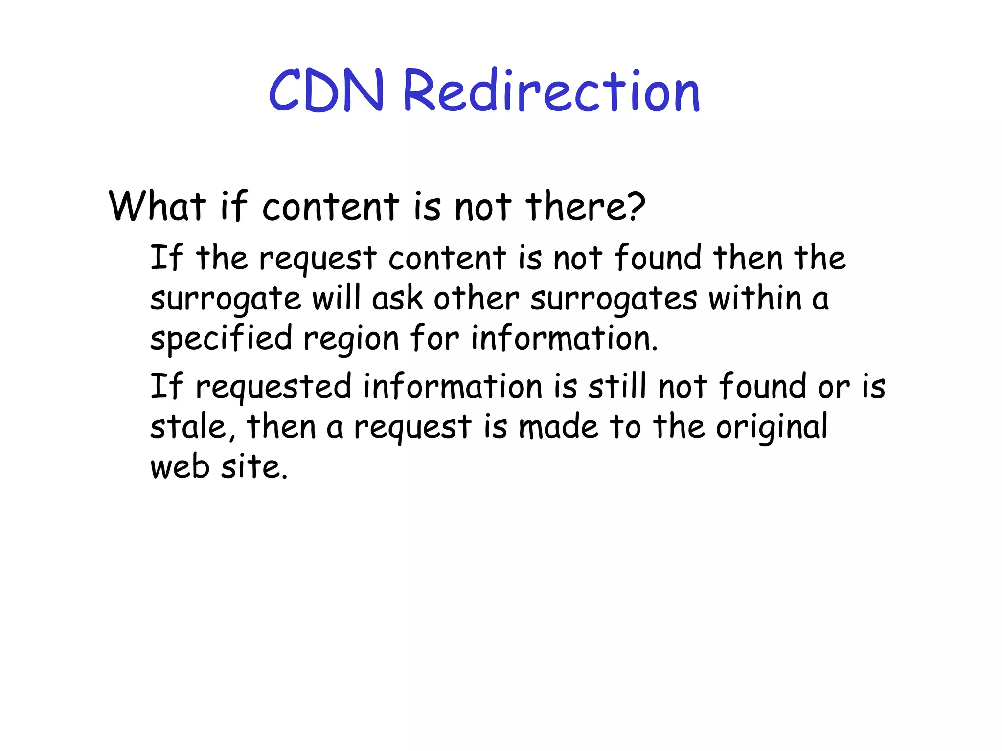 CDN Redirection
What if content is not there?
If the request content is not found then the
surrogate will ask other surrogates within a
specified region for information.
If requested information is still not found or is
stale, then a request is made to the original
web site.
 