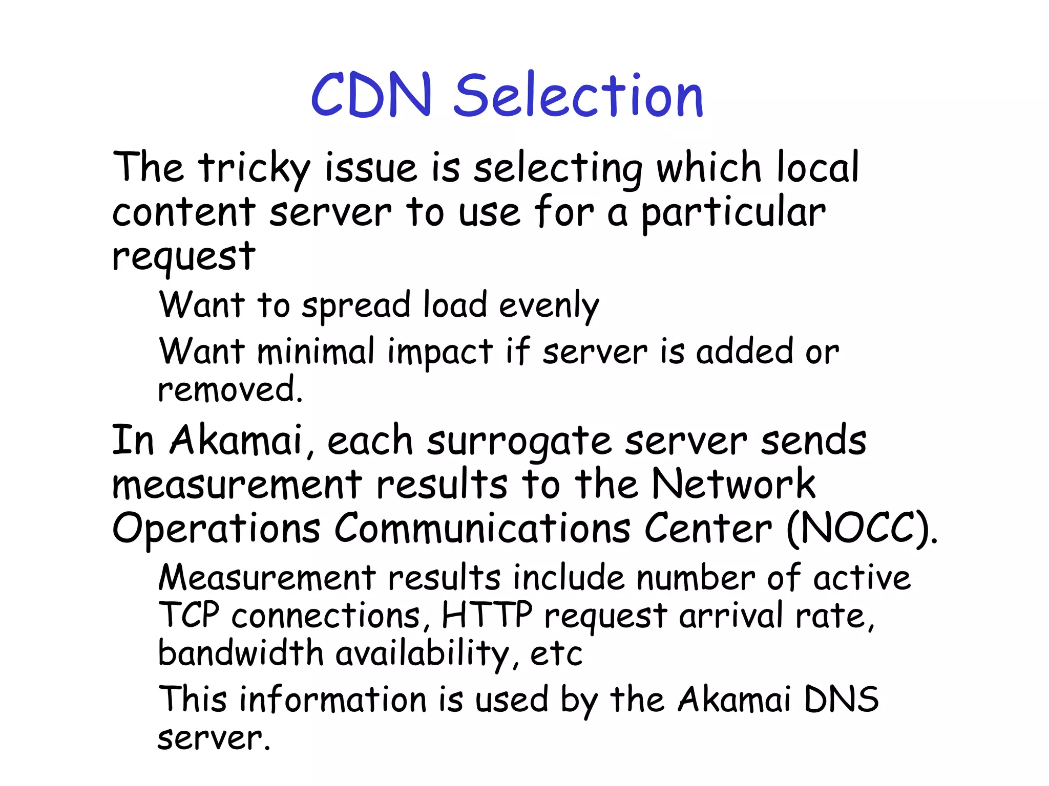 CDN Selection
The tricky issue is selecting which local
content server to use for a particular
request
Want to spread load evenly
Want minimal impact if server is added or
removed.
In Akamai, each surrogate server sends
measurement results to the Network
Operations Communications Center (NOCC).
Measurement results include number of active
TCP connections, HTTP request arrival rate,
bandwidth availability, etc
This information is used by the Akamai DNS
server.
 