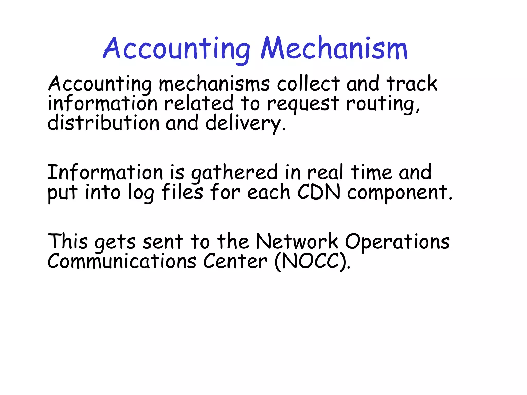 Accounting Mechanism
Accounting mechanisms collect and track
information related to request routing,
distribution and delivery.
Information is gathered in real time and
put into log files for each CDN component.
This gets sent to the Network Operations
Communications Center (NOCC).
 