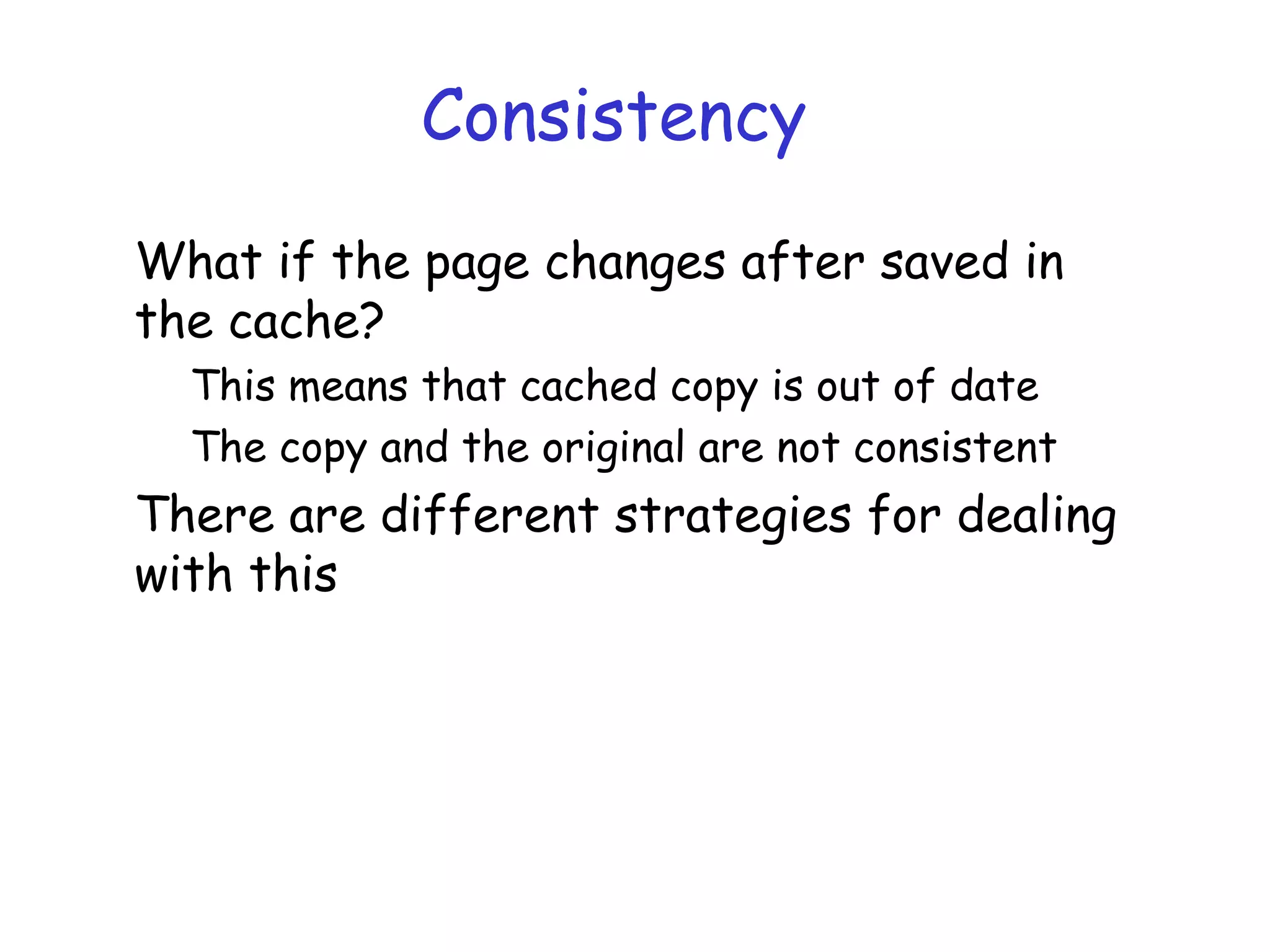 Consistency
What if the page changes after saved in
the cache?
This means that cached copy is out of date
The copy and the original are not consistent
There are different strategies for dealing
with this
 