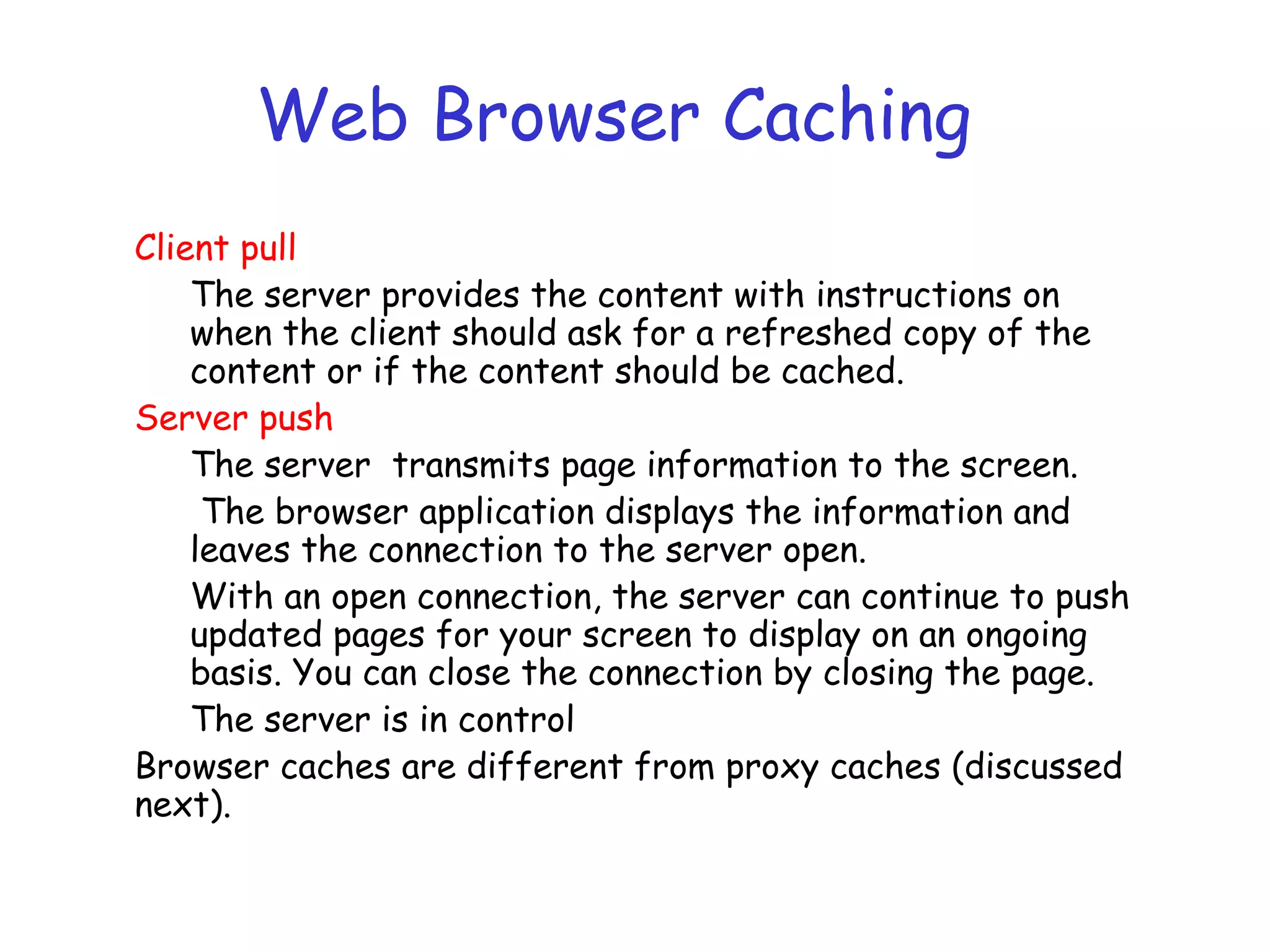 Web Browser Caching
Client pull
The server provides the content with instructions on
when the client should ask for a refreshed copy of the
content or if the content should be cached.
Server push
The server transmits page information to the screen.
The browser application displays the information and
leaves the connection to the server open.
With an open connection, the server can continue to push
updated pages for your screen to display on an ongoing
basis. You can close the connection by closing the page.
The server is in control
Browser caches are different from proxy caches (discussed
next).
 