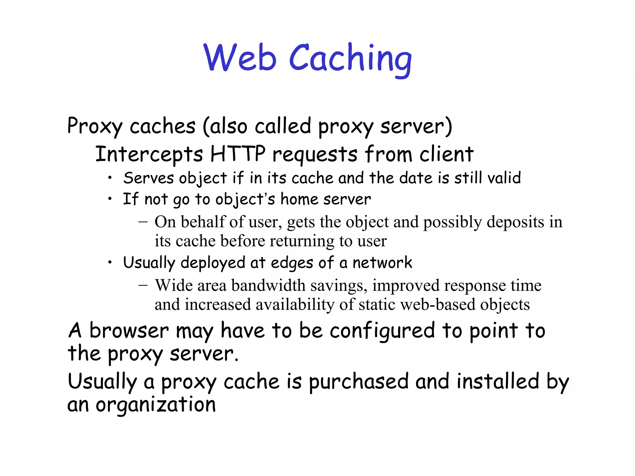 Web Caching
Proxy caches (also called proxy server)
Intercepts HTTP requests from client
• Serves object if in its cache and the date is still valid
• If not go to object’s home server
– On behalf of user, gets the object and possibly deposits in
its cache before returning to user
• Usually deployed at edges of a network
– Wide area bandwidth savings, improved response time
and increased availability of static web-based objects
A browser may have to be configured to point to
the proxy server.
Usually a proxy cache is purchased and installed by
an organization
 