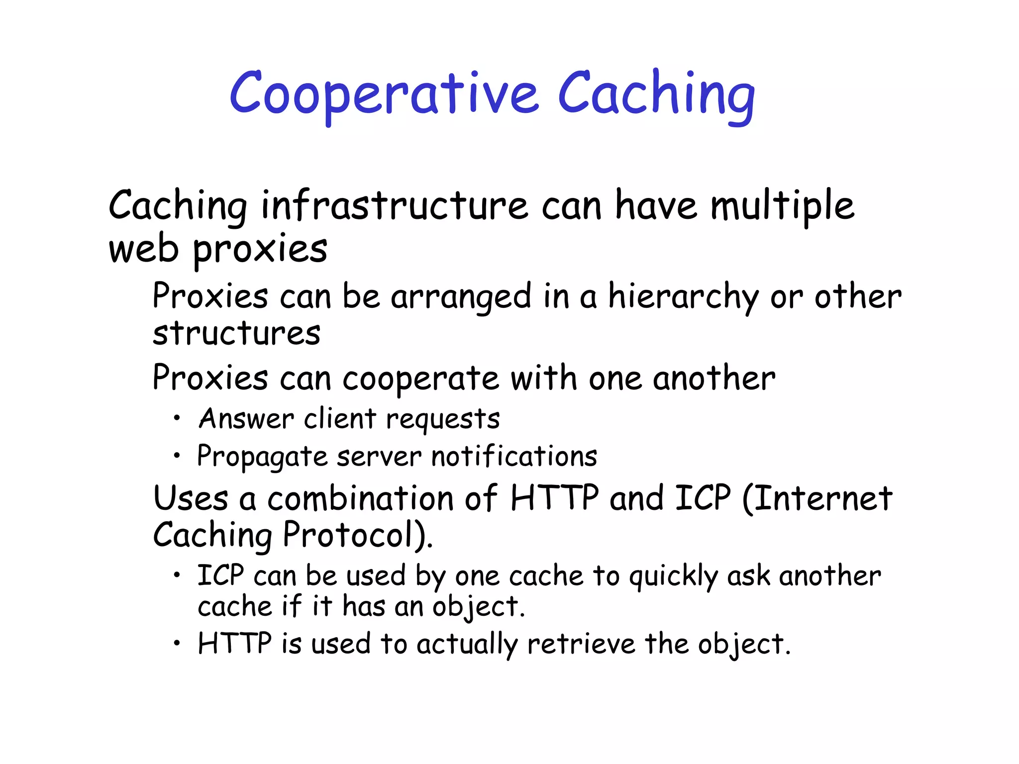 Cooperative Caching
Caching infrastructure can have multiple
web proxies
Proxies can be arranged in a hierarchy or other
structures
Proxies can cooperate with one another
• Answer client requests
• Propagate server notifications
Uses a combination of HTTP and ICP (Internet
Caching Protocol).
• ICP can be used by one cache to quickly ask another
cache if it has an object.
• HTTP is used to actually retrieve the object.
 