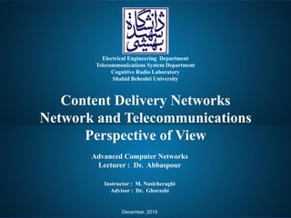 Content Delivery Networks
Network and Telecommunications
Perspective of View
Electrical Engineering Department
Telecommunications System Department
Cognitive Radio Laboratory
Shahid Beheshti University
Instructor : M. Naslcheraghi
Advisor : Dr. Ghorashi
Advanced Computer Networks
Lecturer : Dr. Abbaspour
December, 2015
 