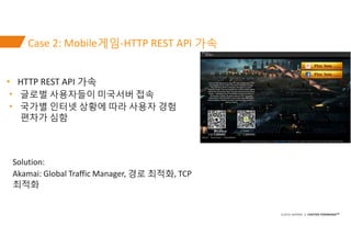 ©2016 AKAMAI | FASTER FORWARDTM
Case 2: Mobile게임-HTTP REST API 가속
• HTTP REST API 가속
• 글로벌 사용자들이 미국서버 접속
• 국가별 인터넷 상황에 따라 ...