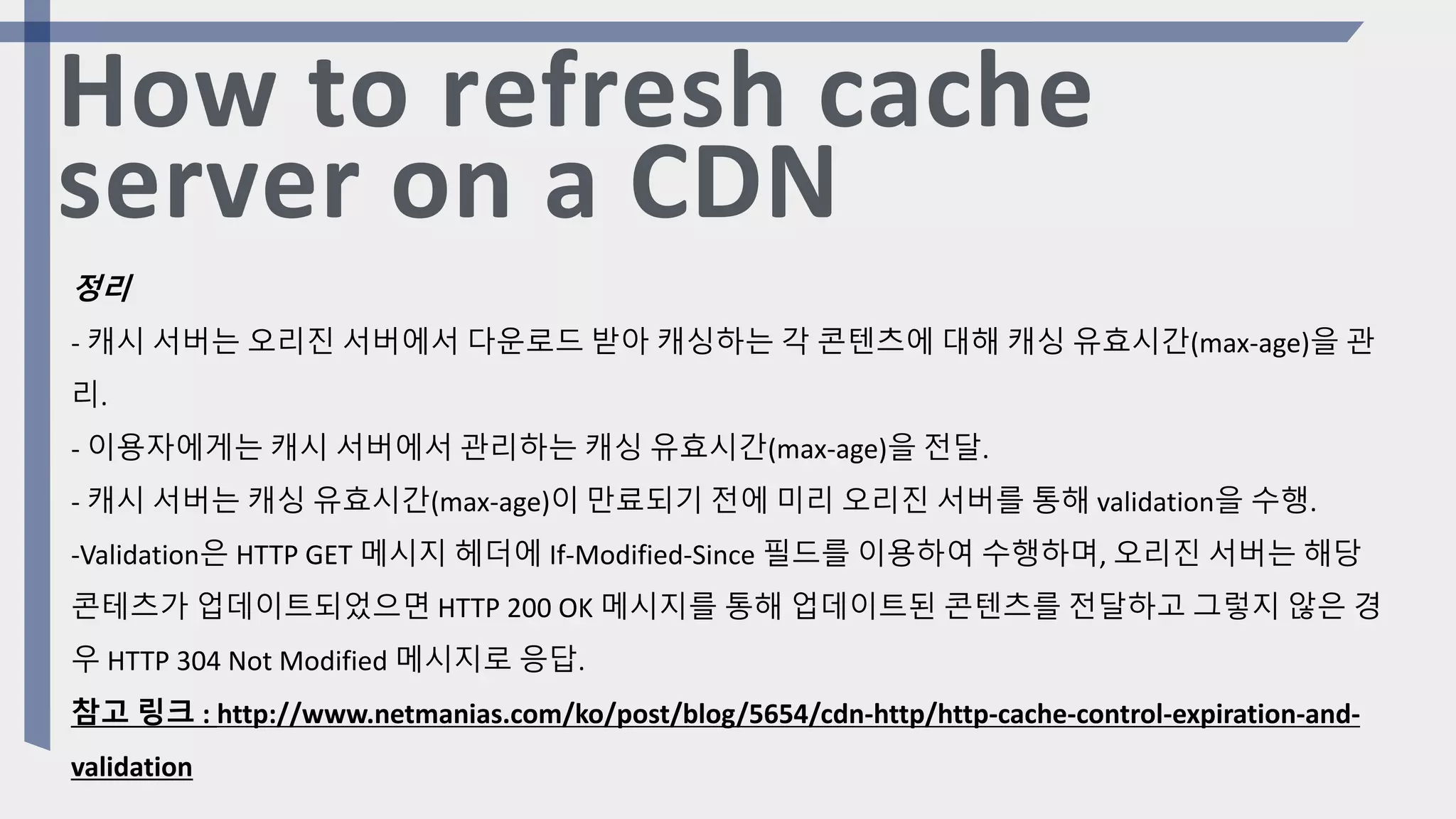 How to refresh cache
server on a CDN
정리
- 캐시 서버는 오리진 서버에서 다운로드 받아 캐싱하는 각 콘텐츠에 대해 캐싱 유효시간(max-age)을 관
리.
- 이용자에게는 캐시 서버에서 관리하는 캐싱 유효시간(max-age)을 전달.
- 캐시 서버는 캐싱 유효시간(max-age)이 만료되기 전에 미리 오리진 서버를 통해 validation을 수행.
-Validation은 HTTP GET 메시지 헤더에 If-Modified-Since 필드를 이용하여 수행하며, 오리진 서버는 해당
콘테츠가 업데이트되었으면 HTTP 200 OK 메시지를 통해 업데이트된 콘텐츠를 전달하고 그렇지 않은 경
우 HTTP 304 Not Modified 메시지로 응답.
참고 링크 : http://www.netmanias.com/ko/post/blog/5654/cdn-http/http-cache-control-expiration-and-
validation
 
