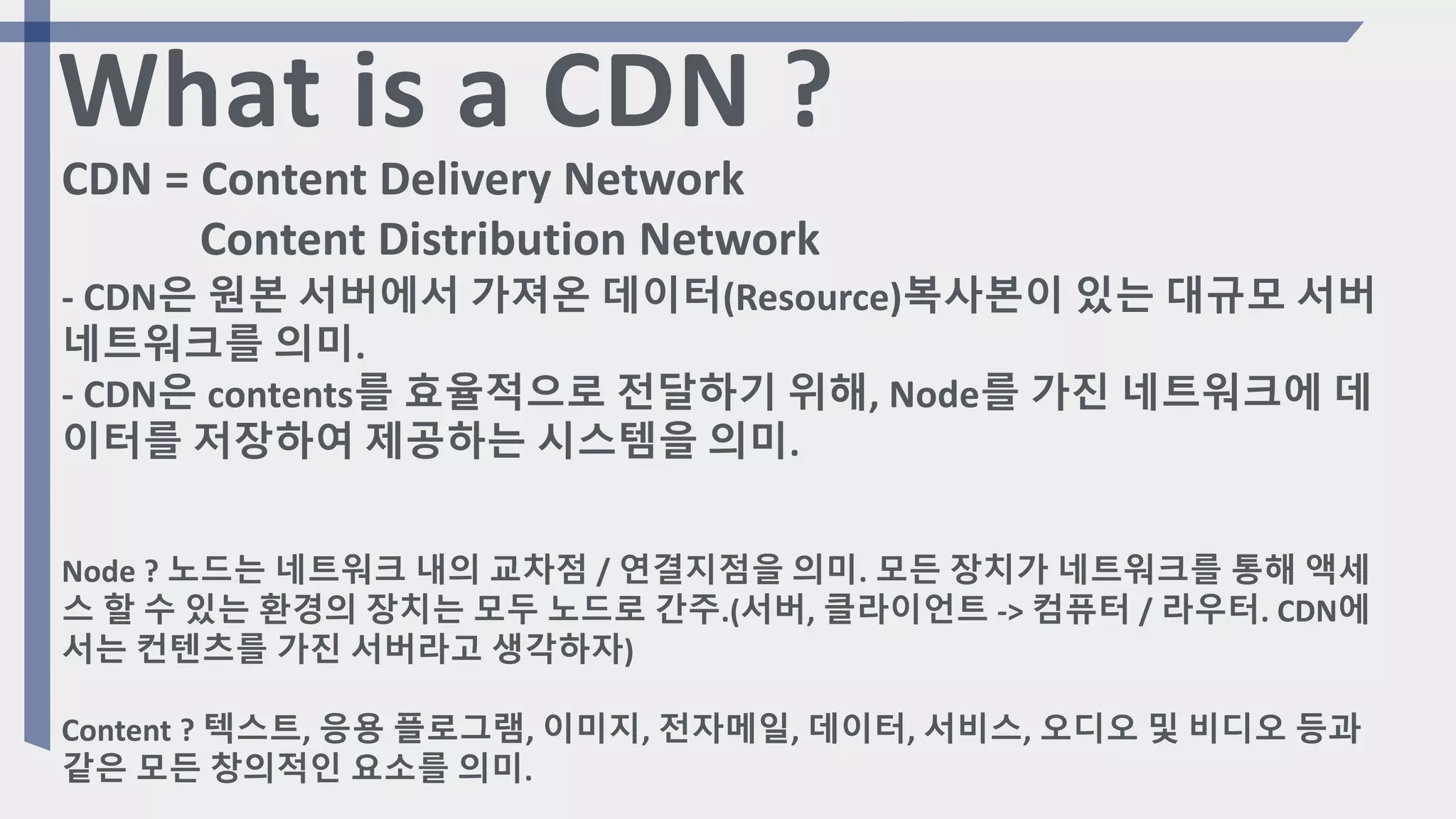 Node ? 노드는 네트워크 내의 교차점 / 연결지점을 의미. 모든 장치가 네트워크를 통해 액세
스 할 수 있는 환경의 장치는 모두 노드로 간주.(서버, 클라이언트 -> 컴퓨터 / 라우터. CDN에
서는 컨텐츠를 가진 서버라고 생각하자)
Content ? 텍스트, 응용 플로그램, 이미지, 전자메일, 데이터, 서비스, 오디오 및 비디오 등과
같은 모든 창의적인 요소를 의미.
What is a CDN ?
CDN = Content Delivery Network
Content Distribution Network
- CDN은 원본 서버에서 가져온 데이터(Resource)복사본이 있는 대규모 서버
네트워크를 의미.
- CDN은 contents를 효율적으로 전달하기 위해, Node를 가진 네트워크에 데
이터를 저장하여 제공하는 시스템을 의미.
 