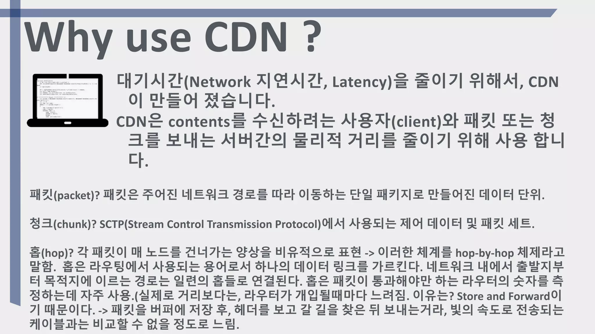 대기시간(Network 지연시간, Latency)을 줄이기 위해서, CDN
이 만들어 졌습니다.
CDN은 contents를 수신하려는 사용자(client)와 패킷 또는 청
크를 보내는 서버간의 물리적 거리를 줄이기 위해 사용 합니
다.
패킷(packet)? 패킷은 주어진 네트워크 경로를 따라 이동하는 단일 패키지로 만들어진 데이터 단위.
청크(chunk)? SCTP(Stream Control Transmission Protocol)에서 사용되는 제어 데이터 및 패킷 세트.
홉(hop)? 각 패킷이 매 노드를 건너가는 양상을 비유적으로 표현 -> 이러한 체계를 hop-by-hop 체제라고
말함. 홉은 라우팅에서 사용되는 용어로서 하나의 데이터 링크를 가르킨다. 네트워크 내에서 출발지부
터 목적지에 이르는 경로는 일련의 홉들로 연결된다. 홉은 패킷이 통과해야만 하는 라우터의 숫자를 측
정하는데 자주 사용.(실제로 거리보다는, 라우터가 개입될때마다 느려짐. 이유는? Store and Forward이
기 때문이다. -> 패킷을 버퍼에 저장 후, 헤더를 보고 갈 길을 찾은 뒤 보내는거라, 빛의 속도로 전송되는
케이블과는 비교할 수 없을 정도로 느림.
Why use CDN ?
 