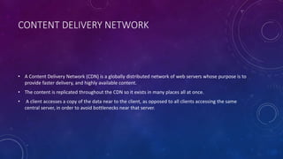 CONTENT DELIVERY NETWORK
• A Content Delivery Network (CDN) is a globally distributed network of web servers whose purpose is to
provide faster delivery, and highly available content.
• The content is replicated throughout the CDN so it exists in many places all at once.
• A client accesses a copy of the data near to the client, as opposed to all clients accessing the same
central server, in order to avoid bottlenecks near that server.
 