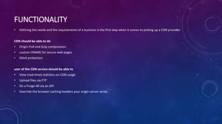 FUNCTIONALITY
• Defining the needs and the requirements of a business is the first step when it comes to picking up a CDN provider.
CDN should be able to do
• Origin-Pull and Gzip compression.
• custom CNAME for secure web pages.
• DDoS protection
user of the CDN service should be able to
• View (real-time) statistics on CDN usage
• Upload files via FTP
• Do a Purge-All via an API
• Override the browser caching headers your origin server sends.
 